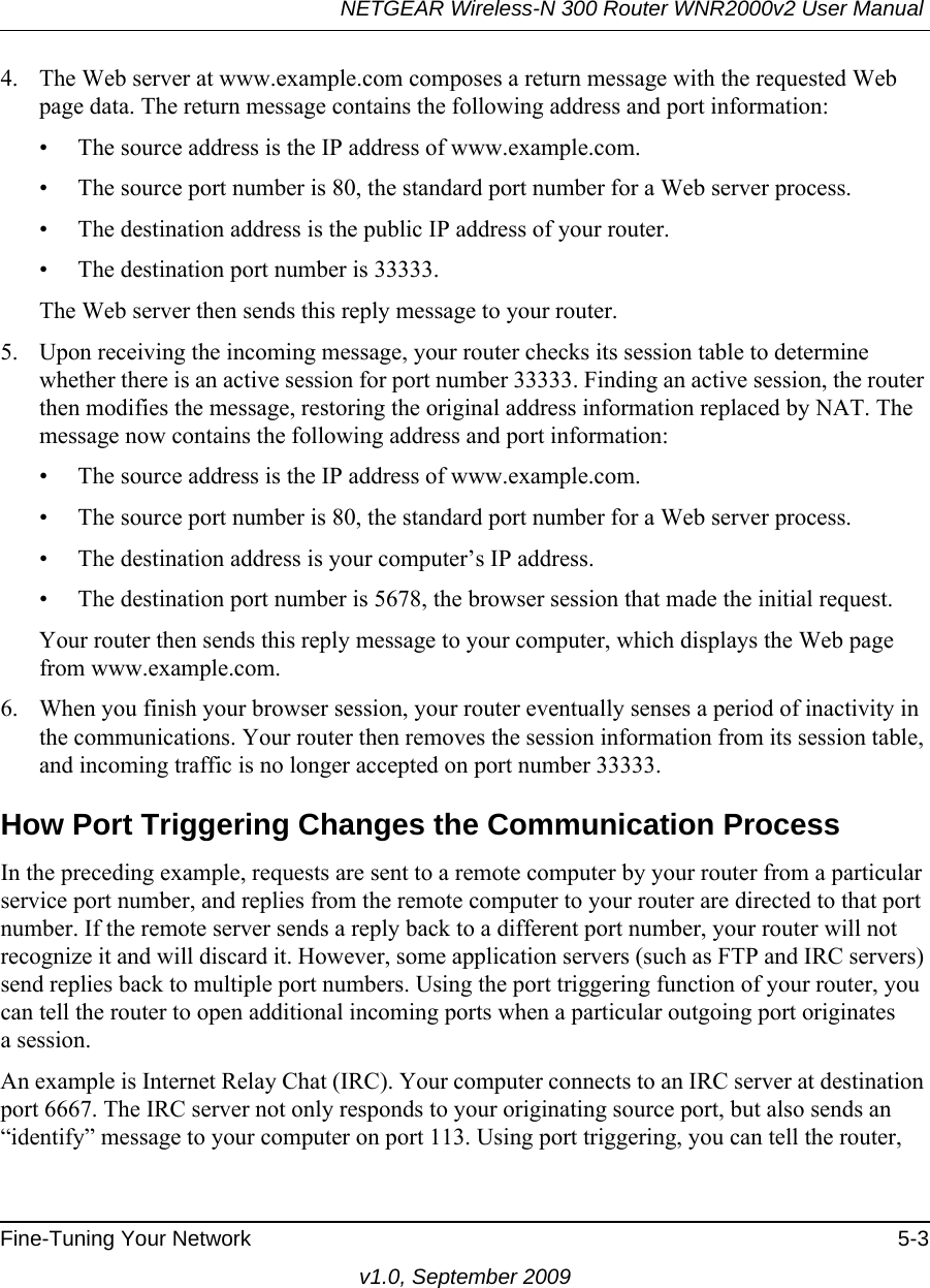 NETGEAR Wireless-N 300 Router WNR2000v2 User Manual Fine-Tuning Your Network 5-3v1.0, September 20094. The Web server at www.example.com composes a return message with the requested Web page data. The return message contains the following address and port information:• The source address is the IP address of www.example.com.• The source port number is 80, the standard port number for a Web server process.• The destination address is the public IP address of your router.• The destination port number is 33333.The Web server then sends this reply message to your router.5. Upon receiving the incoming message, your router checks its session table to determine whether there is an active session for port number 33333. Finding an active session, the router then modifies the message, restoring the original address information replaced by NAT. The message now contains the following address and port information: • The source address is the IP address of www.example.com.• The source port number is 80, the standard port number for a Web server process.• The destination address is your computer’s IP address.• The destination port number is 5678, the browser session that made the initial request.Your router then sends this reply message to your computer, which displays the Web page from www.example.com.6. When you finish your browser session, your router eventually senses a period of inactivity in the communications. Your router then removes the session information from its session table, and incoming traffic is no longer accepted on port number 33333.How Port Triggering Changes the Communication ProcessIn the preceding example, requests are sent to a remote computer by your router from a particular service port number, and replies from the remote computer to your router are directed to that port number. If the remote server sends a reply back to a different port number, your router will not recognize it and will discard it. However, some application servers (such as FTP and IRC servers) send replies back to multiple port numbers. Using the port triggering function of your router, you can tell the router to open additional incoming ports when a particular outgoing port originatesa session.An example is Internet Relay Chat (IRC). Your computer connects to an IRC server at destination port 6667. The IRC server not only responds to your originating source port, but also sends an “identify” message to your computer on port 113. Using port triggering, you can tell the router, 