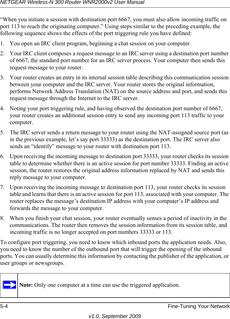 NETGEAR Wireless-N 300 Router WNR2000v2 User Manual 5-4 Fine-Tuning Your Networkv1.0, September 2009“When you initiate a session with destination port 6667, you must also allow incoming traffic on port 113 to reach the originating computer.” Using steps similar to the preceding example, the following sequence shows the effects of the port triggering rule you have defined:1. You open an IRC client program, beginning a chat session on your computer. 2. Your IRC client composes a request message to an IRC server using a destination port number of 6667, the standard port number for an IRC server process. Your computer then sends this request message to your router.3. Your router creates an entry in its internal session table describing this communication session between your computer and the IRC server. Your router stores the original information, performs Network Address Translation (NAT) on the source address and port, and sends this request message through the Internet to the IRC server. 4. Noting your port triggering rule, and having observed the destination port number of 6667, your router creates an additional session entry to send any incoming port 113 traffic to your computer. 5. The IRC server sends a return message to your router using the NAT-assigned source port (as in the previous example, let’s say port 33333) as the destination port. The IRC server also sends an “identify” message to your router with destination port 113.6. Upon receiving the incoming message to destination port 33333, your router checks its session table to determine whether there is an active session for port number 33333. Finding an active session, the router restores the original address information replaced by NAT and sends this reply message to your computer.7. Upon receiving the incoming message to destination port 113, your router checks its session table and learns that there is an active session for port 113, associated with your computer. The router replaces the message’s destination IP address with your computer’s IP address and forwards the message to your computer.8. When you finish your chat session, your router eventually senses a period of inactivity in the communications. The router then removes the session information from its session table, and incoming traffic is no longer accepted on port numbers 33333 or 113.To configure port triggering, you need to know which inbound ports the application needs. Also, you need to know the number of the outbound port that will trigger the opening of the inbound ports. You can usually determine this information by contacting the publisher of the application, or user groups or newsgroups.Note: Only one computer at a time can use the triggered application.