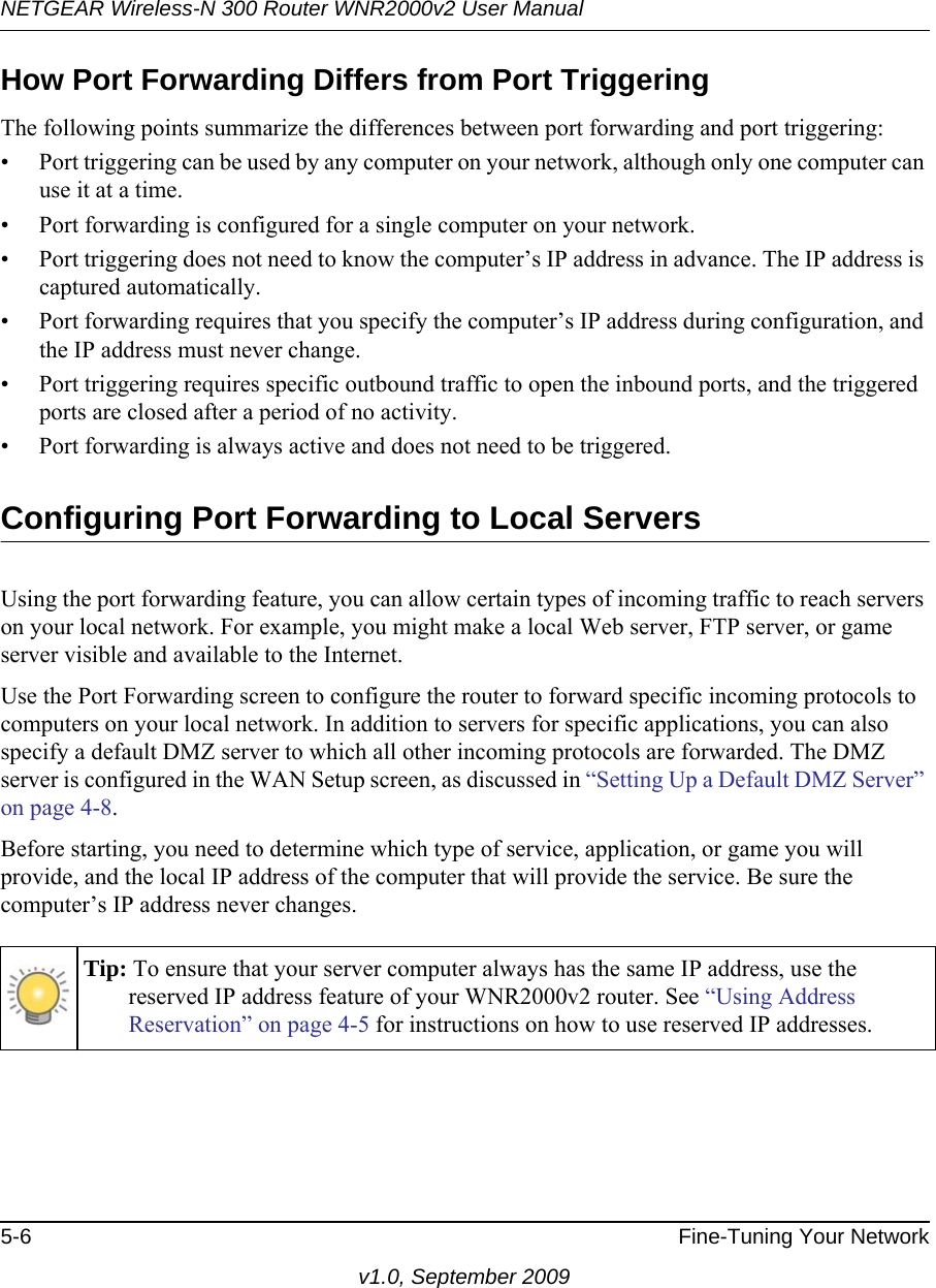 NETGEAR Wireless-N 300 Router WNR2000v2 User Manual 5-6 Fine-Tuning Your Networkv1.0, September 2009How Port Forwarding Differs from Port TriggeringThe following points summarize the differences between port forwarding and port triggering:• Port triggering can be used by any computer on your network, although only one computer can use it at a time.• Port forwarding is configured for a single computer on your network.• Port triggering does not need to know the computer’s IP address in advance. The IP address is captured automatically.• Port forwarding requires that you specify the computer’s IP address during configuration, and the IP address must never change.• Port triggering requires specific outbound traffic to open the inbound ports, and the triggered ports are closed after a period of no activity.• Port forwarding is always active and does not need to be triggered.Configuring Port Forwarding to Local ServersUsing the port forwarding feature, you can allow certain types of incoming traffic to reach servers on your local network. For example, you might make a local Web server, FTP server, or game server visible and available to the Internet. Use the Port Forwarding screen to configure the router to forward specific incoming protocols to computers on your local network. In addition to servers for specific applications, you can also specify a default DMZ server to which all other incoming protocols are forwarded. The DMZ server is configured in the WAN Setup screen, as discussed in “Setting Up a Default DMZ Server” on page 4-8.Before starting, you need to determine which type of service, application, or game you will provide, and the local IP address of the computer that will provide the service. Be sure the computer’s IP address never changes.Tip: To ensure that your server computer always has the same IP address, use the reserved IP address feature of your WNR2000v2 router. See “Using Address Reservation” on page 4-5 for instructions on how to use reserved IP addresses.