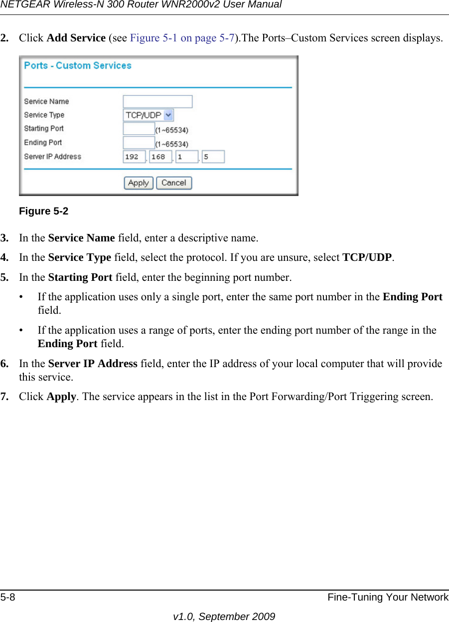 NETGEAR Wireless-N 300 Router WNR2000v2 User Manual 5-8 Fine-Tuning Your Networkv1.0, September 20092. Click Add Service (see Figure 5-1 on page 5-7).The Ports–Custom Services screen displays. 3. In the Service Name field, enter a descriptive name. 4. In the Service Type field, select the protocol. If you are unsure, select TCP/UDP.5. In the Starting Port field, enter the beginning port number. • If the application uses only a single port, enter the same port number in the Ending Port field.• If the application uses a range of ports, enter the ending port number of the range in the Ending Port field.6. In the Server IP Address field, enter the IP address of your local computer that will provide this service.7. Click Apply. The service appears in the list in the Port Forwarding/Port Triggering screen.Figure 5-2