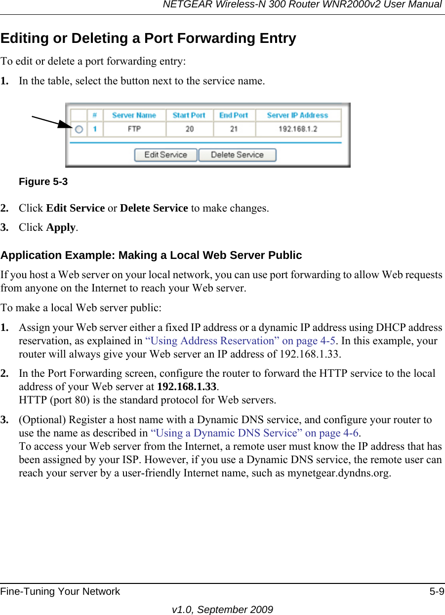 NETGEAR Wireless-N 300 Router WNR2000v2 User Manual Fine-Tuning Your Network 5-9v1.0, September 2009Editing or Deleting a Port Forwarding EntryTo edit or delete a port forwarding entry:1. In the table, select the button next to the service name.2. Click Edit Service or Delete Service to make changes.3. Click Apply.Application Example: Making a Local Web Server PublicIf you host a Web server on your local network, you can use port forwarding to allow Web requests from anyone on the Internet to reach your Web server. To make a local Web server public:1. Assign your Web server either a fixed IP address or a dynamic IP address using DHCP address reservation, as explained in “Using Address Reservation” on page 4-5. In this example, your router will always give your Web server an IP address of 192.168.1.33. 2. In the Port Forwarding screen, configure the router to forward the HTTP service to the local address of your Web server at 192.168.1.33. HTTP (port 80) is the standard protocol for Web servers.3. (Optional) Register a host name with a Dynamic DNS service, and configure your router to use the name as described in “Using a Dynamic DNS Service” on page 4-6. To access your Web server from the Internet, a remote user must know the IP address that has been assigned by your ISP. However, if you use a Dynamic DNS service, the remote user can reach your server by a user-friendly Internet name, such as mynetgear.dyndns.org.Figure 5-3