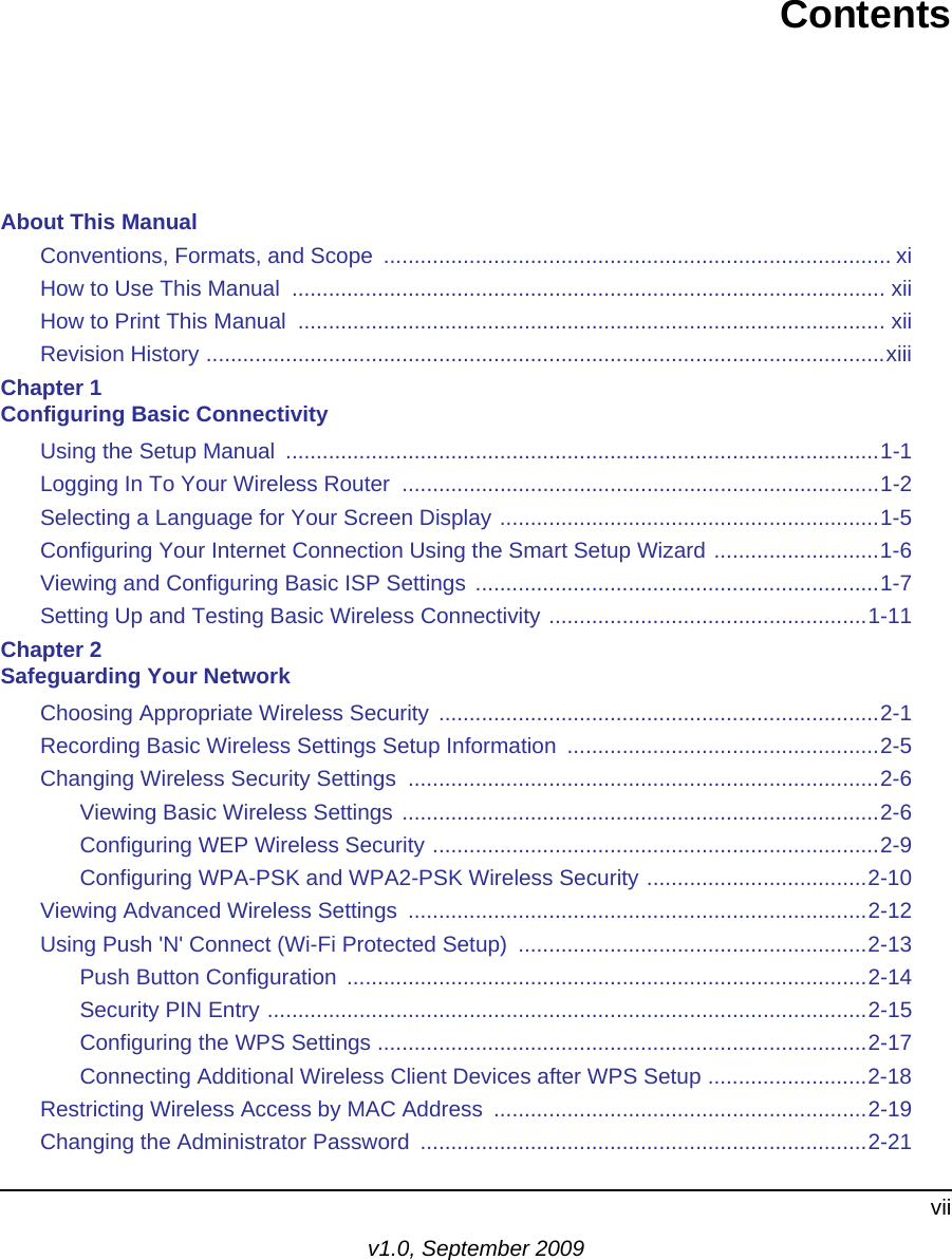 viiv1.0, September 2009ContentsAbout This ManualConventions, Formats, and Scope  ................................................................................... xiHow to Use This Manual  ................................................................................................. xiiHow to Print This Manual  ................................................................................................ xiiRevision History ...............................................................................................................xiiiChapter 1 Configuring Basic ConnectivityUsing the Setup Manual  .................................................................................................1-1Logging In To Your Wireless Router  ..............................................................................1-2Selecting a Language for Your Screen Display ..............................................................1-5Configuring Your Internet Connection Using the Smart Setup Wizard ...........................1-6Viewing and Configuring Basic ISP Settings ..................................................................1-7Setting Up and Testing Basic Wireless Connectivity ....................................................1-11Chapter 2 Safeguarding Your NetworkChoosing Appropriate Wireless Security ........................................................................2-1Recording Basic Wireless Settings Setup Information  ...................................................2-5Changing Wireless Security Settings  .............................................................................2-6Viewing Basic Wireless Settings ..............................................................................2-6Configuring WEP Wireless Security .........................................................................2-9Configuring WPA-PSK and WPA2-PSK Wireless Security ....................................2-10Viewing Advanced Wireless Settings  ...........................................................................2-12Using Push &apos;N&apos; Connect (Wi-Fi Protected Setup)  .........................................................2-13Push Button Configuration  .....................................................................................2-14Security PIN Entry ..................................................................................................2-15Configuring the WPS Settings ................................................................................2-17Connecting Additional Wireless Client Devices after WPS Setup ..........................2-18Restricting Wireless Access by MAC Address  .............................................................2-19Changing the Administrator Password  .........................................................................2-21