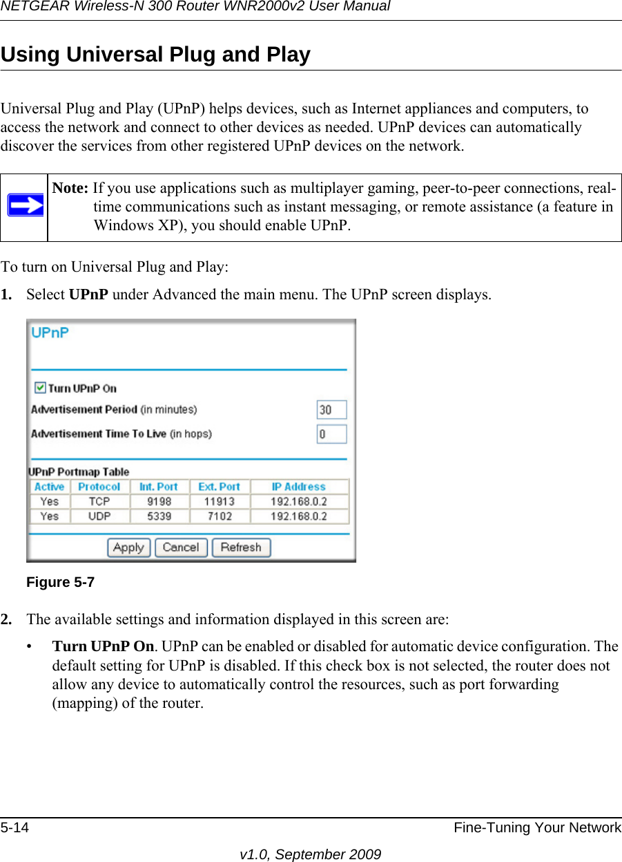 NETGEAR Wireless-N 300 Router WNR2000v2 User Manual 5-14 Fine-Tuning Your Networkv1.0, September 2009Using Universal Plug and PlayUniversal Plug and Play (UPnP) helps devices, such as Internet appliances and computers, to access the network and connect to other devices as needed. UPnP devices can automatically discover the services from other registered UPnP devices on the network.To turn on Universal Plug and Play:1. Select UPnP under Advanced the main menu. The UPnP screen displays.2. The available settings and information displayed in this screen are:•Turn UPnP On. UPnP can be enabled or disabled for automatic device configuration. The default setting for UPnP is disabled. If this check box is not selected, the router does not allow any device to automatically control the resources, such as port forwarding (mapping) of the router.Note: If you use applications such as multiplayer gaming, peer-to-peer connections, real-time communications such as instant messaging, or remote assistance (a feature in Windows XP), you should enable UPnP.Figure 5-7