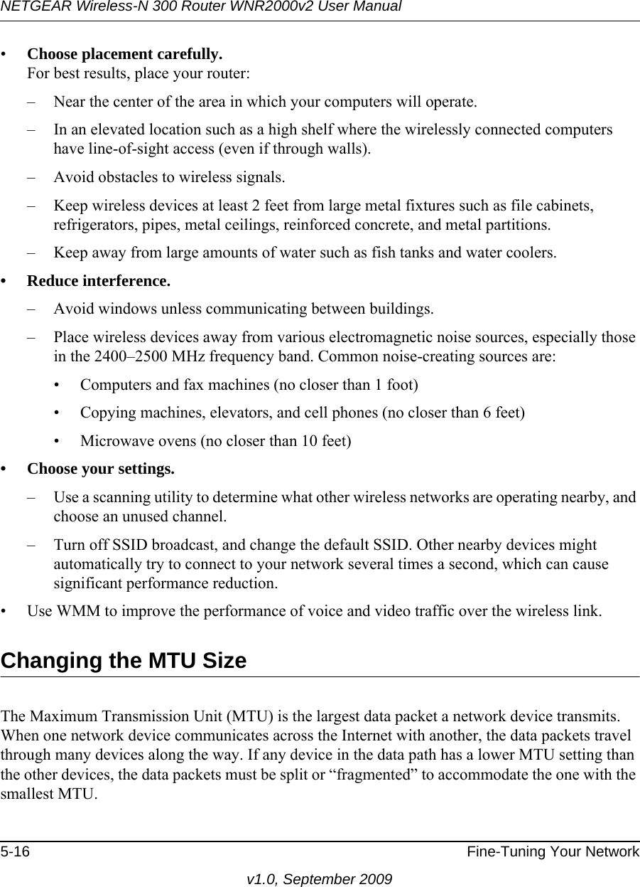 NETGEAR Wireless-N 300 Router WNR2000v2 User Manual 5-16 Fine-Tuning Your Networkv1.0, September 2009•Choose placement carefully.For best results, place your router:– Near the center of the area in which your computers will operate.– In an elevated location such as a high shelf where the wirelessly connected computers have line-of-sight access (even if through walls).– Avoid obstacles to wireless signals.– Keep wireless devices at least 2 feet from large metal fixtures such as file cabinets, refrigerators, pipes, metal ceilings, reinforced concrete, and metal partitions.– Keep away from large amounts of water such as fish tanks and water coolers.• Reduce interference.– Avoid windows unless communicating between buildings.– Place wireless devices away from various electromagnetic noise sources, especially those in the 2400–2500 MHz frequency band. Common noise-creating sources are:• Computers and fax machines (no closer than 1 foot)• Copying machines, elevators, and cell phones (no closer than 6 feet)• Microwave ovens (no closer than 10 feet)• Choose your settings.– Use a scanning utility to determine what other wireless networks are operating nearby, and choose an unused channel.– Turn off SSID broadcast, and change the default SSID. Other nearby devices might automatically try to connect to your network several times a second, which can cause significant performance reduction. • Use WMM to improve the performance of voice and video traffic over the wireless link.Changing the MTU SizeThe Maximum Transmission Unit (MTU) is the largest data packet a network device transmits. When one network device communicates across the Internet with another, the data packets travel through many devices along the way. If any device in the data path has a lower MTU setting than the other devices, the data packets must be split or “fragmented” to accommodate the one with the smallest MTU. 