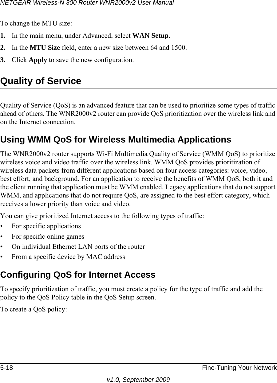 NETGEAR Wireless-N 300 Router WNR2000v2 User Manual 5-18 Fine-Tuning Your Networkv1.0, September 2009To change the MTU size:1. In the main menu, under Advanced, select WAN Setup. 2. In the MTU Size field, enter a new size between 64 and 1500.3. Click Apply to save the new configuration.Quality of ServiceQuality of Service (QoS) is an advanced feature that can be used to prioritize some types of traffic ahead of others. The WNR2000v2 router can provide QoS prioritization over the wireless link and on the Internet connection. Using WMM QoS for Wireless Multimedia ApplicationsThe WNR2000v2 router supports Wi-Fi Multimedia Quality of Service (WMM QoS) to prioritize wireless voice and video traffic over the wireless link. WMM QoS provides prioritization of wireless data packets from different applications based on four access categories: voice, video, best effort, and background. For an application to receive the benefits of WMM QoS, both it and the client running that application must be WMM enabled. Legacy applications that do not support WMM, and applications that do not require QoS, are assigned to the best effort category, which receives a lower priority than voice and video. You can give prioritized Internet access to the following types of traffic:• For specific applications• For specific online games• On individual Ethernet LAN ports of the router• From a specific device by MAC addressConfiguring QoS for Internet AccessTo specify prioritization of traffic, you must create a policy for the type of traffic and add the policy to the QoS Policy table in the QoS Setup screen. To create a QoS policy: