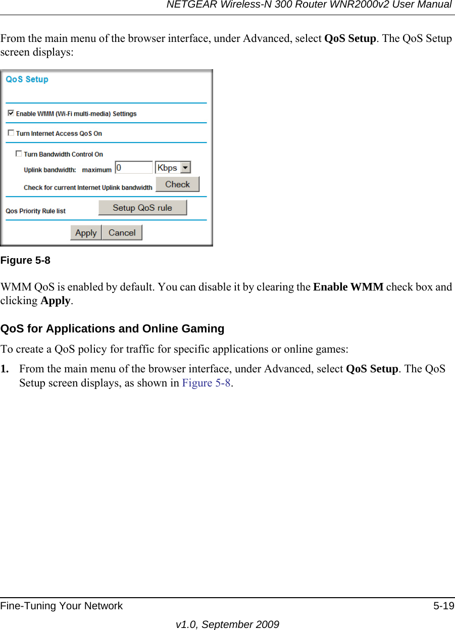 NETGEAR Wireless-N 300 Router WNR2000v2 User Manual Fine-Tuning Your Network 5-19v1.0, September 2009From the main menu of the browser interface, under Advanced, select QoS Setup. The QoS Setup screen displays:WMM QoS is enabled by default. You can disable it by clearing the Enable WMM check box and clicking Apply.QoS for Applications and Online GamingTo create a QoS policy for traffic for specific applications or online games:1. From the main menu of the browser interface, under Advanced, select QoS Setup. The QoS Setup screen displays, as shown in Figure 5-8.Figure 5-8