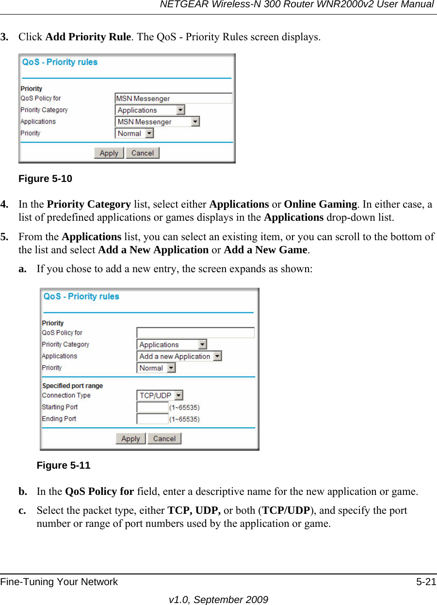 NETGEAR Wireless-N 300 Router WNR2000v2 User Manual Fine-Tuning Your Network 5-21v1.0, September 20093. Click Add Priority Rule. The QoS - Priority Rules screen displays.4. In the Priority Category list, select either Applications or Online Gaming. In either case, a list of predefined applications or games displays in the Applications drop-down list.5. From the Applications list, you can select an existing item, or you can scroll to the bottom of the list and select Add a New Application or Add a New Game.a. If you chose to add a new entry, the screen expands as shown:b. In the QoS Policy for field, enter a descriptive name for the new application or game.c. Select the packet type, either TCP, UDP, or both (TCP/UDP), and specify the port number or range of port numbers used by the application or game.Figure 5-10Figure 5-11