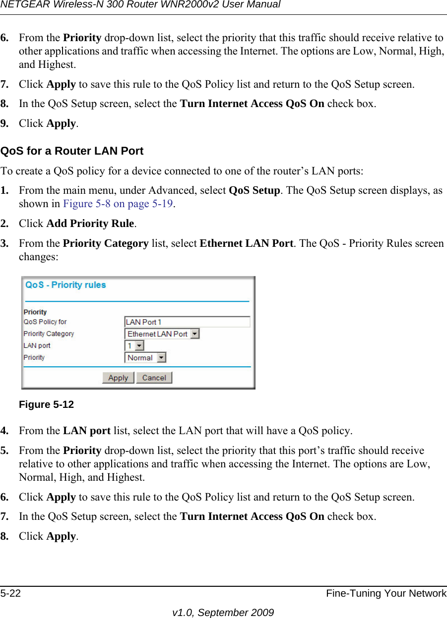 NETGEAR Wireless-N 300 Router WNR2000v2 User Manual 5-22 Fine-Tuning Your Networkv1.0, September 20096. From the Priority drop-down list, select the priority that this traffic should receive relative to other applications and traffic when accessing the Internet. The options are Low, Normal, High, and Highest.7. Click Apply to save this rule to the QoS Policy list and return to the QoS Setup screen.8. In the QoS Setup screen, select the Turn Internet Access QoS On check box.9. Click Apply.QoS for a Router LAN PortTo create a QoS policy for a device connected to one of the router’s LAN ports:1. From the main menu, under Advanced, select QoS Setup. The QoS Setup screen displays, as shown in Figure 5-8 on page 5-19.2. Click Add Priority Rule. 3. From the Priority Category list, select Ethernet LAN Port. The QoS - Priority Rules screen changes:4. From the LAN port list, select the LAN port that will have a QoS policy.5. From the Priority drop-down list, select the priority that this port’s traffic should receive relative to other applications and traffic when accessing the Internet. The options are Low, Normal, High, and Highest.6. Click Apply to save this rule to the QoS Policy list and return to the QoS Setup screen.7. In the QoS Setup screen, select the Turn Internet Access QoS On check box.8. Click Apply.Figure 5-12