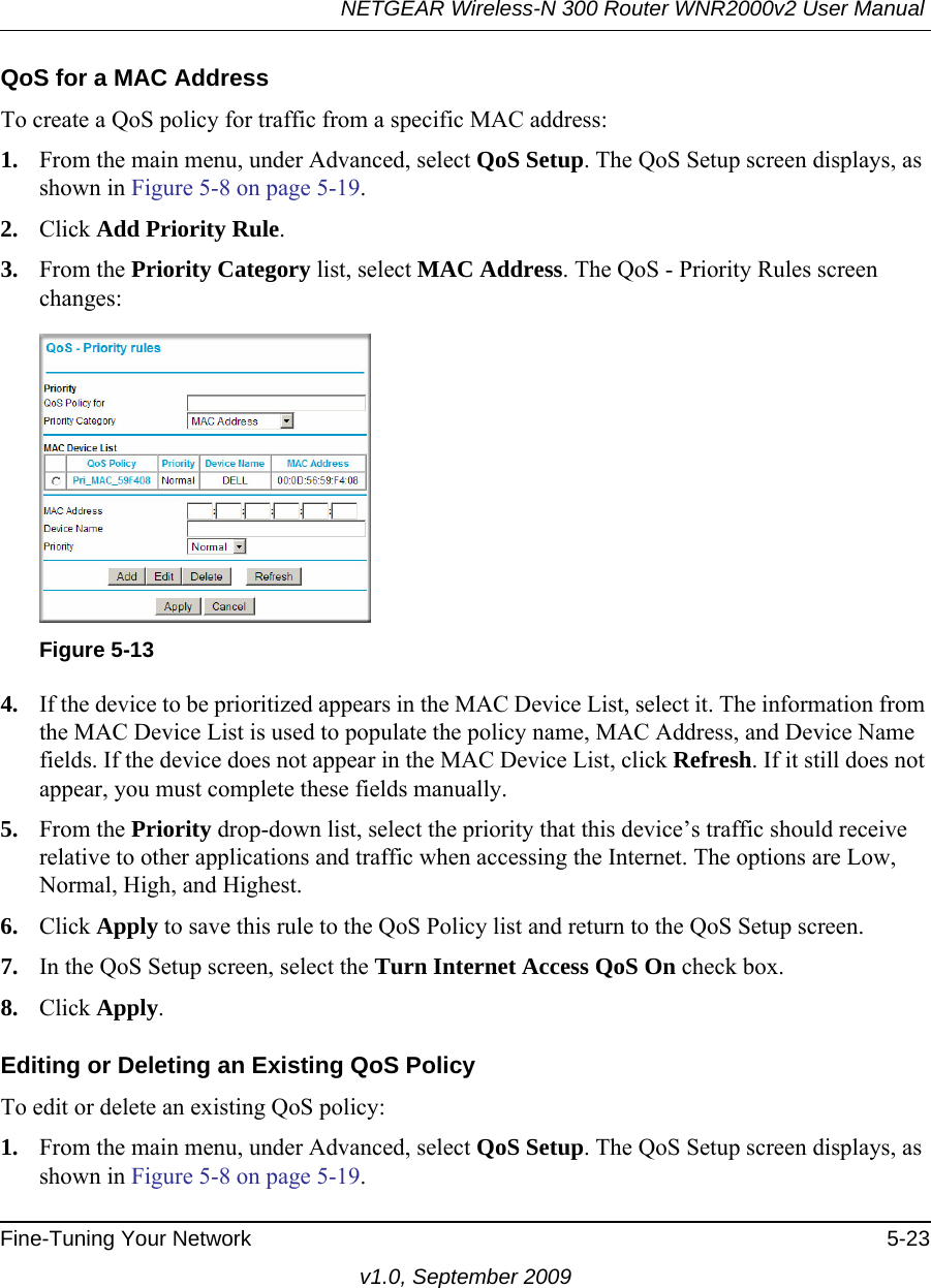 NETGEAR Wireless-N 300 Router WNR2000v2 User Manual Fine-Tuning Your Network 5-23v1.0, September 2009QoS for a MAC AddressTo create a QoS policy for traffic from a specific MAC address:1. From the main menu, under Advanced, select QoS Setup. The QoS Setup screen displays, as shown in Figure 5-8 on page 5-19.2. Click Add Priority Rule. 3. From the Priority Category list, select MAC Address. The QoS - Priority Rules screen changes:4. If the device to be prioritized appears in the MAC Device List, select it. The information from the MAC Device List is used to populate the policy name, MAC Address, and Device Name fields. If the device does not appear in the MAC Device List, click Refresh. If it still does not appear, you must complete these fields manually. 5. From the Priority drop-down list, select the priority that this device’s traffic should receive relative to other applications and traffic when accessing the Internet. The options are Low, Normal, High, and Highest.6. Click Apply to save this rule to the QoS Policy list and return to the QoS Setup screen.7. In the QoS Setup screen, select the Turn Internet Access QoS On check box.8. Click Apply.Editing or Deleting an Existing QoS PolicyTo edit or delete an existing QoS policy:1. From the main menu, under Advanced, select QoS Setup. The QoS Setup screen displays, as shown in Figure 5-8 on page 5-19.Figure 5-13