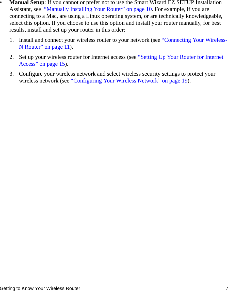 Getting to Know Your Wireless Router 7•Manual Setup: If you cannot or prefer not to use the Smart Wizard EZ SETUP Installation Assistant, see  “Manually Installing Your Router” on page 10. For example, if you are connecting to a Mac, are using a Linux operating system, or are technically knowledgeable, select this option. If you choose to use this option and install your router manually, for best results, install and set up your router in this order:1. Install and connect your wireless router to your network (see “Connecting Your Wireless-N Router” on page 11).2. Set up your wireless router for Internet access (see “Setting Up Your Router for Internet Access” on page 15).3. Configure your wireless network and select wireless security settings to protect your wireless network (see “Configuring Your Wireless Network” on page 19).