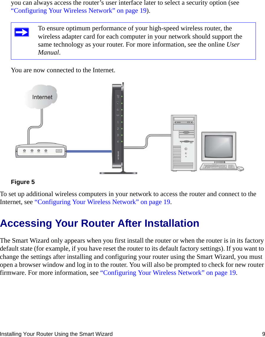 Installing Your Router Using the Smart Wizard 9you can always access the router’s user interface later to select a security option (see “Configuring Your Wireless Network” on page 19).You are now connected to the Internet.To set up additional wireless computers in your network to access the router and connect to the Internet, see “Configuring Your Wireless Network” on page 19.Accessing Your Router After InstallationThe Smart Wizard only appears when you first install the router or when the router is in its factory default state (for example, if you have reset the router to its default factory settings). If you want to change the settings after installing and configuring your router using the Smart Wizard, you must open a browser window and log in to the router. You will also be prompted to check for new router firmware. For more information, see “Configuring Your Wireless Network” on page 19.To ensure optimum performance of your high-speed wireless router, the wireless adapter card for each computer in your network should support the same technology as your router. For more information, see the online User Manual.Figure 5