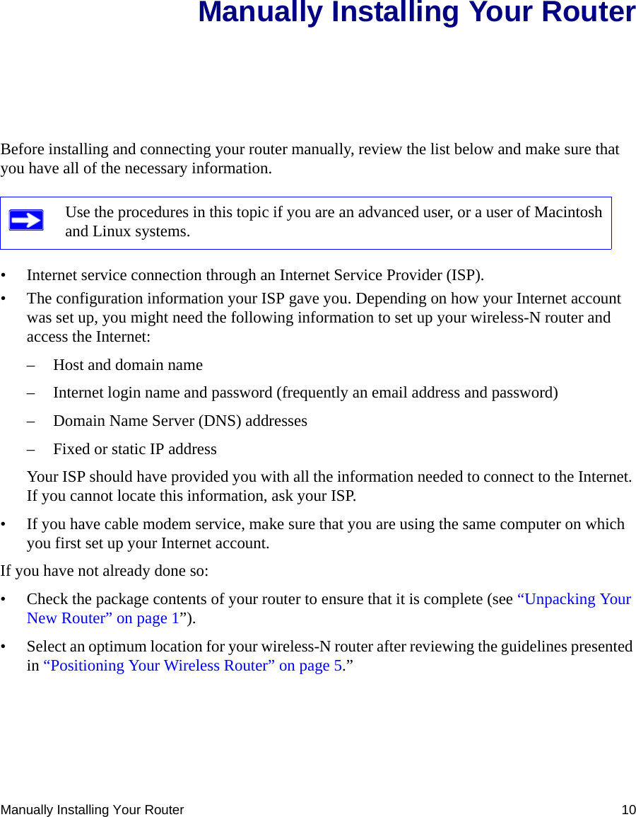 Manually Installing Your Router 10Manually Installing Your RouterBefore installing and connecting your router manually, review the list below and make sure that you have all of the necessary information.• Internet service connection through an Internet Service Provider (ISP).• The configuration information your ISP gave you. Depending on how your Internet account was set up, you might need the following information to set up your wireless-N router and access the Internet: – Host and domain name– Internet login name and password (frequently an email address and password)– Domain Name Server (DNS) addresses– Fixed or static IP addressYour ISP should have provided you with all the information needed to connect to the Internet. If you cannot locate this information, ask your ISP. • If you have cable modem service, make sure that you are using the same computer on which you first set up your Internet account.If you have not already done so:• Check the package contents of your router to ensure that it is complete (see “Unpacking Your New Router” on page 1”).• Select an optimum location for your wireless-N router after reviewing the guidelines presented in “Positioning Your Wireless Router” on page 5.”Use the procedures in this topic if you are an advanced user, or a user of Macintosh and Linux systems.