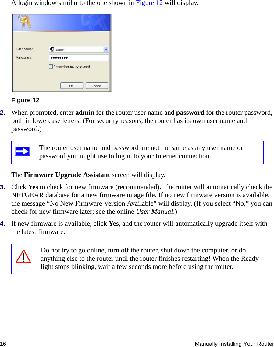 16 Manually Installing Your RouterA login window similar to the one shown in Figure 12 will display.2. When prompted, enter admin for the router user name and password for the router password, both in lowercase letters. (For security reasons, the router has its own user name and password.) The Firmware Upgrade Assistant screen will display. 3. Click Yes to check for new firmware (recommended). The router will automatically check the NETGEAR database for a new firmware image file. If no new firmware version is available, the message “No New Firmware Version Available” will display. (If you select “No,” you can check for new firmware later; see the online User Manual.)4. If new firmware is available, click Yes, and the router will automatically upgrade itself with the latest firmware.Figure 12The router user name and password are not the same as any user name or password you might use to log in to your Internet connection.Do not try to go online, turn off the router, shut down the computer, or do anything else to the router until the router finishes restarting! When the Ready light stops blinking, wait a few seconds more before using the router.