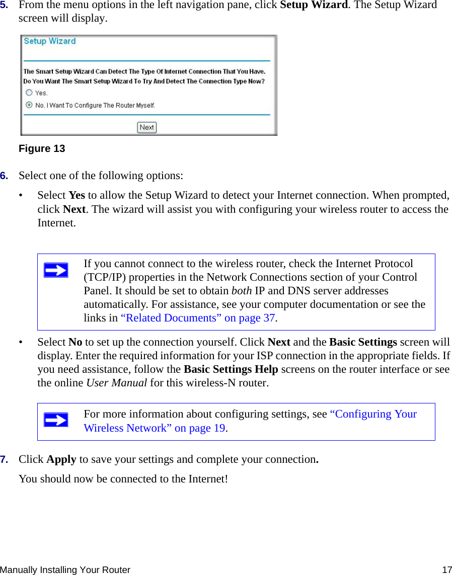 Manually Installing Your Router 175. From the menu options in the left navigation pane, click Setup Wizard. The Setup Wizard screen will display.6. Select one of the following options: • Select Yes to allow the Setup Wizard to detect your Internet connection. When prompted, click Next. The wizard will assist you with configuring your wireless router to access the Internet.• Select No to set up the connection yourself. Click Next and the Basic Settings screen will display. Enter the required information for your ISP connection in the appropriate fields. If you need assistance, follow the Basic Settings Help screens on the router interface or see the online User Manual for this wireless-N router. 7. Click Apply to save your settings and complete your connection. You should now be connected to the Internet! Figure 13If you cannot connect to the wireless router, check the Internet Protocol (TCP/IP) properties in the Network Connections section of your Control Panel. It should be set to obtain both IP and DNS server addresses automatically. For assistance, see your computer documentation or see the links in “Related Documents” on page 37.For more information about configuring settings, see “Configuring Your Wireless Network” on page 19.