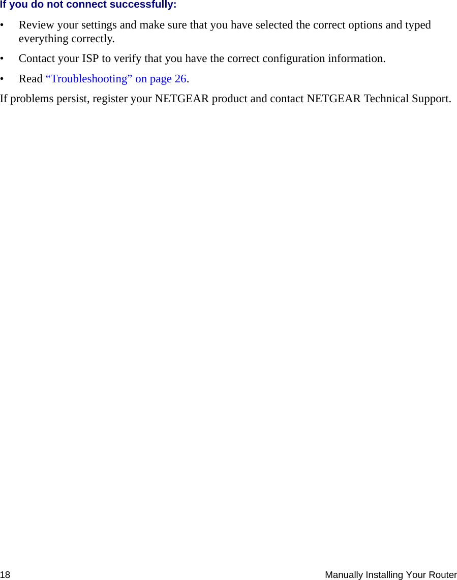 18 Manually Installing Your RouterIf you do not connect successfully: • Review your settings and make sure that you have selected the correct options and typed everything correctly. • Contact your ISP to verify that you have the correct configuration information.•Read “Troubleshooting” on page 26.If problems persist, register your NETGEAR product and contact NETGEAR Technical Support. 