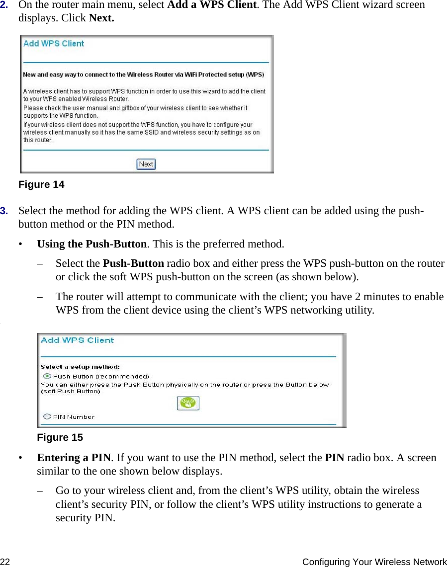 22 Configuring Your Wireless Network2. On the router main menu, select Add a WPS Client. The Add WPS Client wizard screen displays. Click Next.3. Select the method for adding the WPS client. A WPS client can be added using the push-button method or the PIN method.•Using the Push-Button. This is the preferred method. – Select the Push-Button radio box and either press the WPS push-button on the router or click the soft WPS push-button on the screen (as shown below).– The router will attempt to communicate with the client; you have 2 minutes to enable WPS from the client device using the client’s WPS networking utility.:•Entering a PIN. If you want to use the PIN method, select the PIN radio box. A screen similar to the one shown below displays. – Go to your wireless client and, from the client’s WPS utility, obtain the wireless client’s security PIN, or follow the client’s WPS utility instructions to generate a security PIN. Figure 14Figure 15