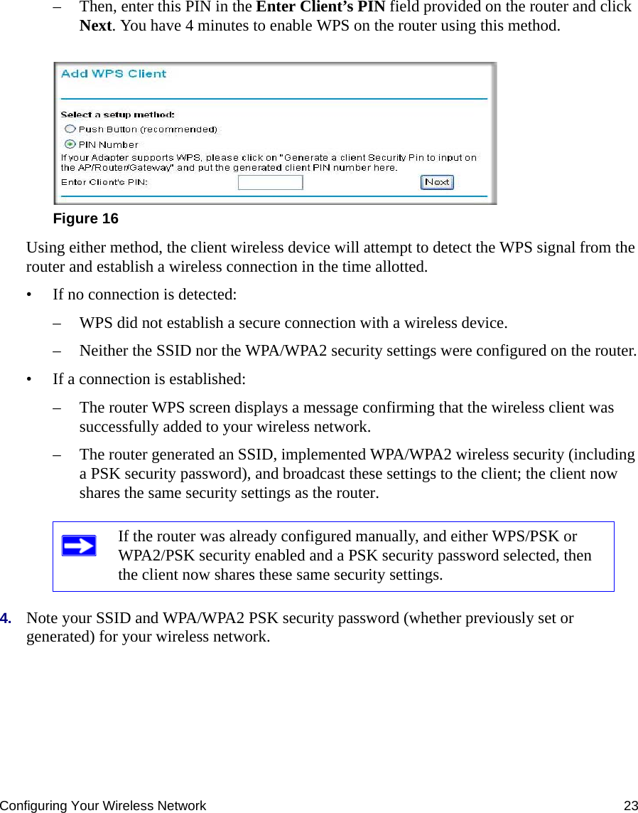 Configuring Your Wireless Network 23– Then, enter this PIN in the Enter Client’s PIN field provided on the router and click Next. You have 4 minutes to enable WPS on the router using this method.Using either method, the client wireless device will attempt to detect the WPS signal from the router and establish a wireless connection in the time allotted.• If no connection is detected:– WPS did not establish a secure connection with a wireless device.– Neither the SSID nor the WPA/WPA2 security settings were configured on the router.• If a connection is established: – The router WPS screen displays a message confirming that the wireless client was successfully added to your wireless network.– The router generated an SSID, implemented WPA/WPA2 wireless security (including a PSK security password), and broadcast these settings to the client; the client now shares the same security settings as the router.4. Note your SSID and WPA/WPA2 PSK security password (whether previously set or generated) for your wireless network.Figure 16If the router was already configured manually, and either WPS/PSK or WPA2/PSK security enabled and a PSK security password selected, then the client now shares these same security settings.