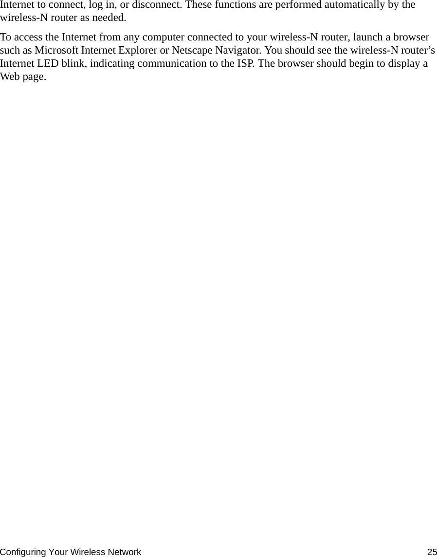 Configuring Your Wireless Network 25Internet to connect, log in, or disconnect. These functions are performed automatically by the wireless-N router as needed.To access the Internet from any computer connected to your wireless-N router, launch a browser such as Microsoft Internet Explorer or Netscape Navigator. You should see the wireless-N router’s Internet LED blink, indicating communication to the ISP. The browser should begin to display a Web page.