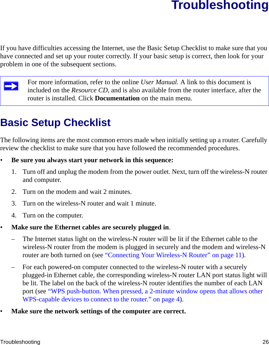 Troubleshooting 26TroubleshootingIf you have difficulties accessing the Internet, use the Basic Setup Checklist to make sure that you have connected and set up your router correctly. If your basic setup is correct, then look for your problem in one of the subsequent sections.Basic Setup ChecklistThe following items are the most common errors made when initially setting up a router. Carefully review the checklist to make sure that you have followed the recommended procedures.•Be sure you always start your network in this sequence: 1. Turn off and unplug the modem from the power outlet. Next, turn off the wireless-N router and computer.2. Turn on the modem and wait 2 minutes.3. Turn on the wireless-N router and wait 1 minute.4. Turn on the computer. •Make sure the Ethernet cables are securely plugged in. – The Internet status light on the wireless-N router will be lit if the Ethernet cable to the wireless-N router from the modem is plugged in securely and the modem and wireless-N router are both turned on (see “Connecting Your Wireless-N Router” on page 11).– For each powered-on computer connected to the wireless-N router with a securely plugged-in Ethernet cable, the corresponding wireless-N router LAN port status light will be lit. The label on the back of the wireless-N router identifies the number of each LAN port (see “WPS push-button. When pressed, a 2-minute window opens that allows other WPS-capable devices to connect to the router.” on page 4). •Make sure the network settings of the computer are correct. For more information, refer to the online User Manual. A link to this document is included on the Resource CD, and is also available from the router interface, after the router is installed. Click Documentation on the main menu.