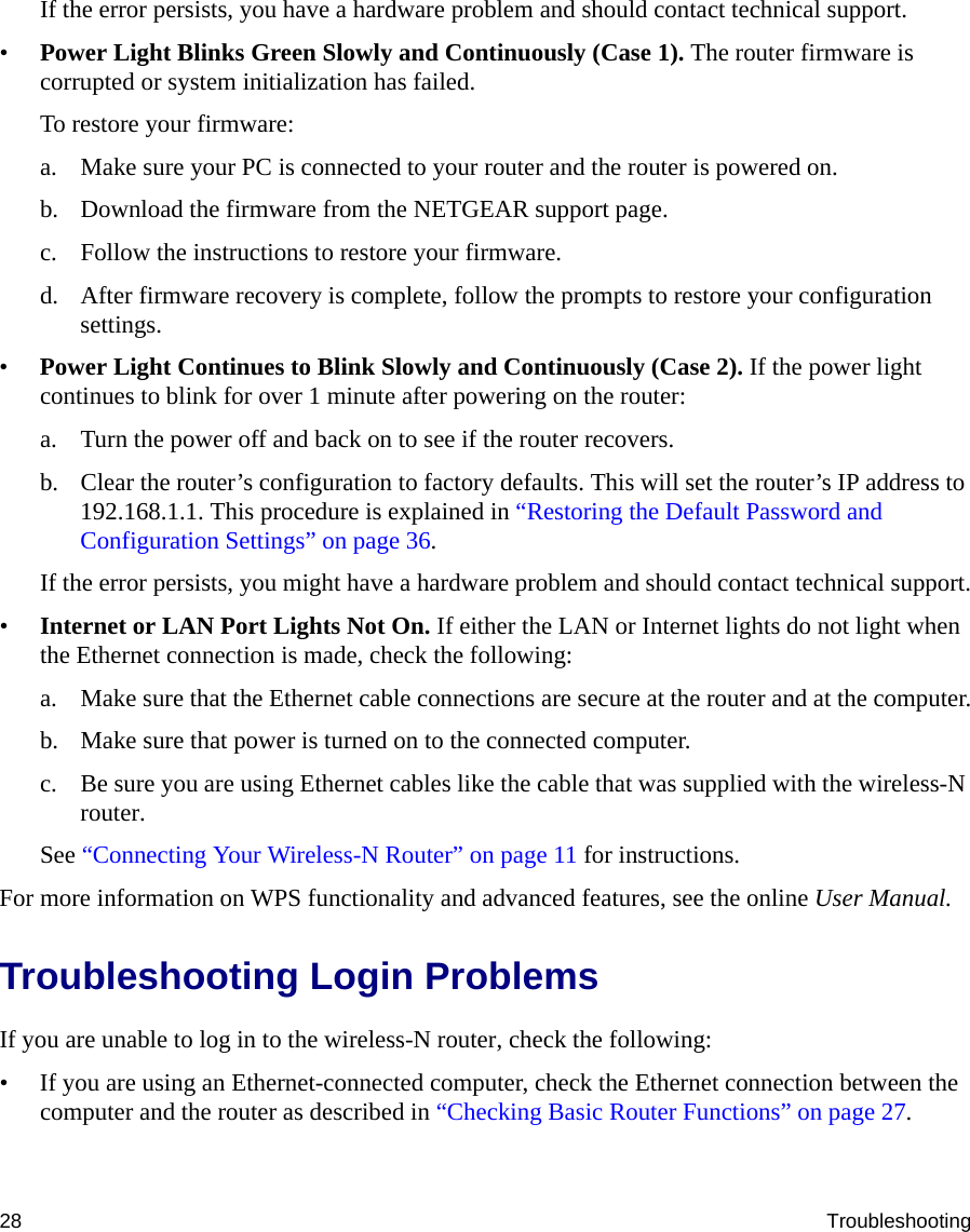 28 TroubleshootingIf the error persists, you have a hardware problem and should contact technical support.•Power Light Blinks Green Slowly and Continuously (Case 1). The router firmware is corrupted or system initialization has failed.To restore your firmware:a. Make sure your PC is connected to your router and the router is powered on.b. Download the firmware from the NETGEAR support page. c. Follow the instructions to restore your firmware.d. After firmware recovery is complete, follow the prompts to restore your configuration settings.•Power Light Continues to Blink Slowly and Continuously (Case 2). If the power light continues to blink for over 1 minute after powering on the router:a. Turn the power off and back on to see if the router recovers.b. Clear the router’s configuration to factory defaults. This will set the router’s IP address to 192.168.1.1. This procedure is explained in “Restoring the Default Password and Configuration Settings” on page 36.If the error persists, you might have a hardware problem and should contact technical support.•Internet or LAN Port Lights Not On. If either the LAN or Internet lights do not light when the Ethernet connection is made, check the following:a. Make sure that the Ethernet cable connections are secure at the router and at the computer.b. Make sure that power is turned on to the connected computer.c. Be sure you are using Ethernet cables like the cable that was supplied with the wireless-N router.See “Connecting Your Wireless-N Router” on page 11 for instructions.For more information on WPS functionality and advanced features, see the online User Manual.Troubleshooting Login ProblemsIf you are unable to log in to the wireless-N router, check the following:• If you are using an Ethernet-connected computer, check the Ethernet connection between the computer and the router as described in “Checking Basic Router Functions” on page 27.