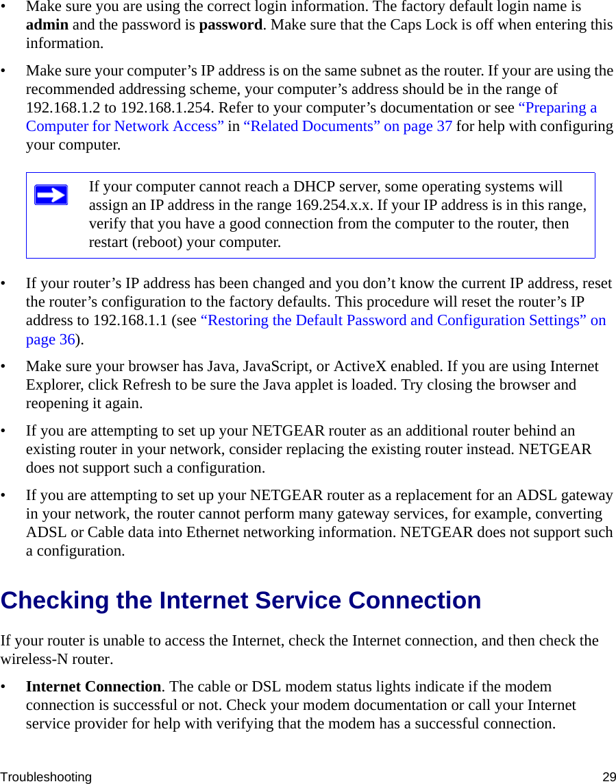 Troubleshooting 29• Make sure you are using the correct login information. The factory default login name is admin and the password is password. Make sure that the Caps Lock is off when entering this information.• Make sure your computer’s IP address is on the same subnet as the router. If your are using the recommended addressing scheme, your computer’s address should be in the range of 192.168.1.2 to 192.168.1.254. Refer to your computer’s documentation or see “Preparing a Computer for Network Access” in “Related Documents” on page 37 for help with configuring your computer. • If your router’s IP address has been changed and you don’t know the current IP address, reset the router’s configuration to the factory defaults. This procedure will reset the router’s IP address to 192.168.1.1 (see “Restoring the Default Password and Configuration Settings” on page 36).• Make sure your browser has Java, JavaScript, or ActiveX enabled. If you are using Internet Explorer, click Refresh to be sure the Java applet is loaded. Try closing the browser and reopening it again.• If you are attempting to set up your NETGEAR router as an additional router behind an existing router in your network, consider replacing the existing router instead. NETGEAR does not support such a configuration.• If you are attempting to set up your NETGEAR router as a replacement for an ADSL gateway in your network, the router cannot perform many gateway services, for example, converting ADSL or Cable data into Ethernet networking information. NETGEAR does not support such a configuration. Checking the Internet Service ConnectionIf your router is unable to access the Internet, check the Internet connection, and then check the wireless-N router. •Internet Connection. The cable or DSL modem status lights indicate if the modem connection is successful or not. Check your modem documentation or call your Internet service provider for help with verifying that the modem has a successful connection. If your computer cannot reach a DHCP server, some operating systems will assign an IP address in the range 169.254.x.x. If your IP address is in this range, verify that you have a good connection from the computer to the router, then restart (reboot) your computer.