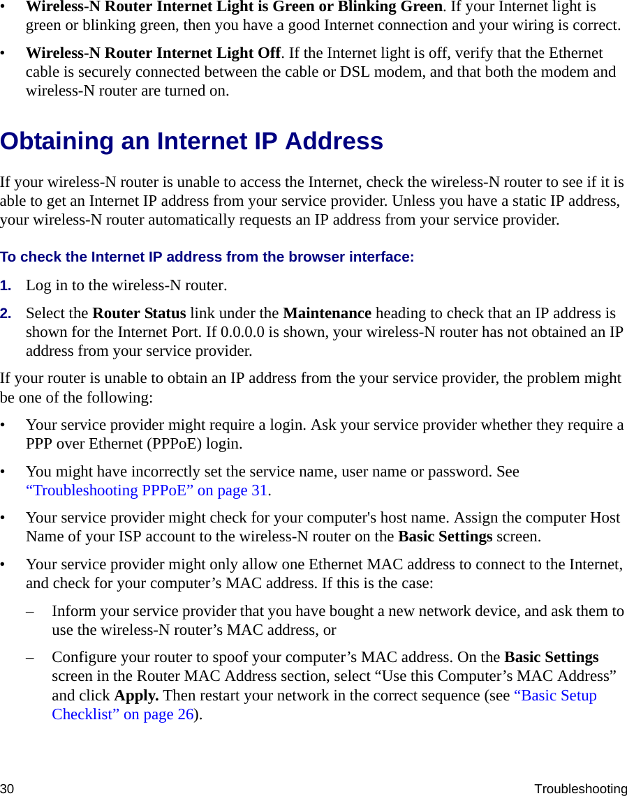 30 Troubleshooting•Wireless-N Router Internet Light is Green or Blinking Green. If your Internet light is green or blinking green, then you have a good Internet connection and your wiring is correct.•Wireless-N Router Internet Light Off. If the Internet light is off, verify that the Ethernet cable is securely connected between the cable or DSL modem, and that both the modem and wireless-N router are turned on. Obtaining an Internet IP AddressIf your wireless-N router is unable to access the Internet, check the wireless-N router to see if it is able to get an Internet IP address from your service provider. Unless you have a static IP address, your wireless-N router automatically requests an IP address from your service provider. To check the Internet IP address from the browser interface: 1. Log in to the wireless-N router.2. Select the Router Status link under the Maintenance heading to check that an IP address is shown for the Internet Port. If 0.0.0.0 is shown, your wireless-N router has not obtained an IP address from your service provider.If your router is unable to obtain an IP address from the your service provider, the problem might be one of the following:• Your service provider might require a login. Ask your service provider whether they require a PPP over Ethernet (PPPoE) login.• You might have incorrectly set the service name, user name or password. See “Troubleshooting PPPoE” on page 31.• Your service provider might check for your computer&apos;s host name. Assign the computer Host Name of your ISP account to the wireless-N router on the Basic Settings screen.• Your service provider might only allow one Ethernet MAC address to connect to the Internet, and check for your computer’s MAC address. If this is the case:– Inform your service provider that you have bought a new network device, and ask them to use the wireless-N router’s MAC address, or – Configure your router to spoof your computer’s MAC address. On the Basic Settings screen in the Router MAC Address section, select “Use this Computer’s MAC Address” and click Apply. Then restart your network in the correct sequence (see “Basic Setup Checklist” on page 26).