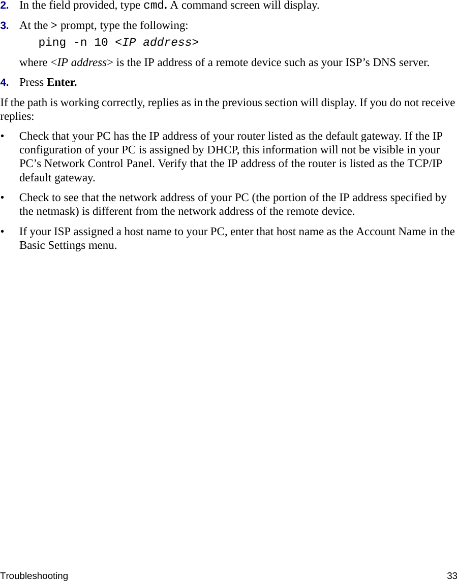 Troubleshooting 332. In the field provided, type cmd. A command screen will display.3. At the &gt; prompt, type the following:ping -n 10 &lt;IP address&gt;where &lt;IP address&gt; is the IP address of a remote device such as your ISP’s DNS server.4. Press Enter.If the path is working correctly, replies as in the previous section will display. If you do not receive replies:• Check that your PC has the IP address of your router listed as the default gateway. If the IP configuration of your PC is assigned by DHCP, this information will not be visible in your PC’s Network Control Panel. Verify that the IP address of the router is listed as the TCP/IP default gateway.• Check to see that the network address of your PC (the portion of the IP address specified by the netmask) is different from the network address of the remote device.• If your ISP assigned a host name to your PC, enter that host name as the Account Name in the Basic Settings menu.