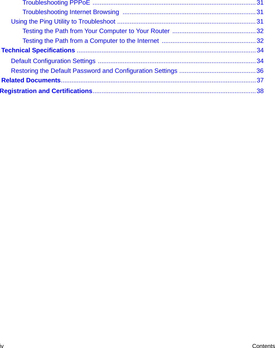 iv ContentsTroubleshooting PPPoE ............................................................................................31Troubleshooting Internet Browsing  ...........................................................................31Using the Ping Utility to Troubleshoot ..............................................................................31Testing the Path from Your Computer to Your Router ...............................................32Testing the Path from a Computer to the Internet .....................................................32 Technical Specifications .....................................................................................................34Default Configuration Settings .........................................................................................34Restoring the Default Password and Configuration Settings ...........................................36 Related Documents..............................................................................................................37Registration and Certifications............................................................................................38