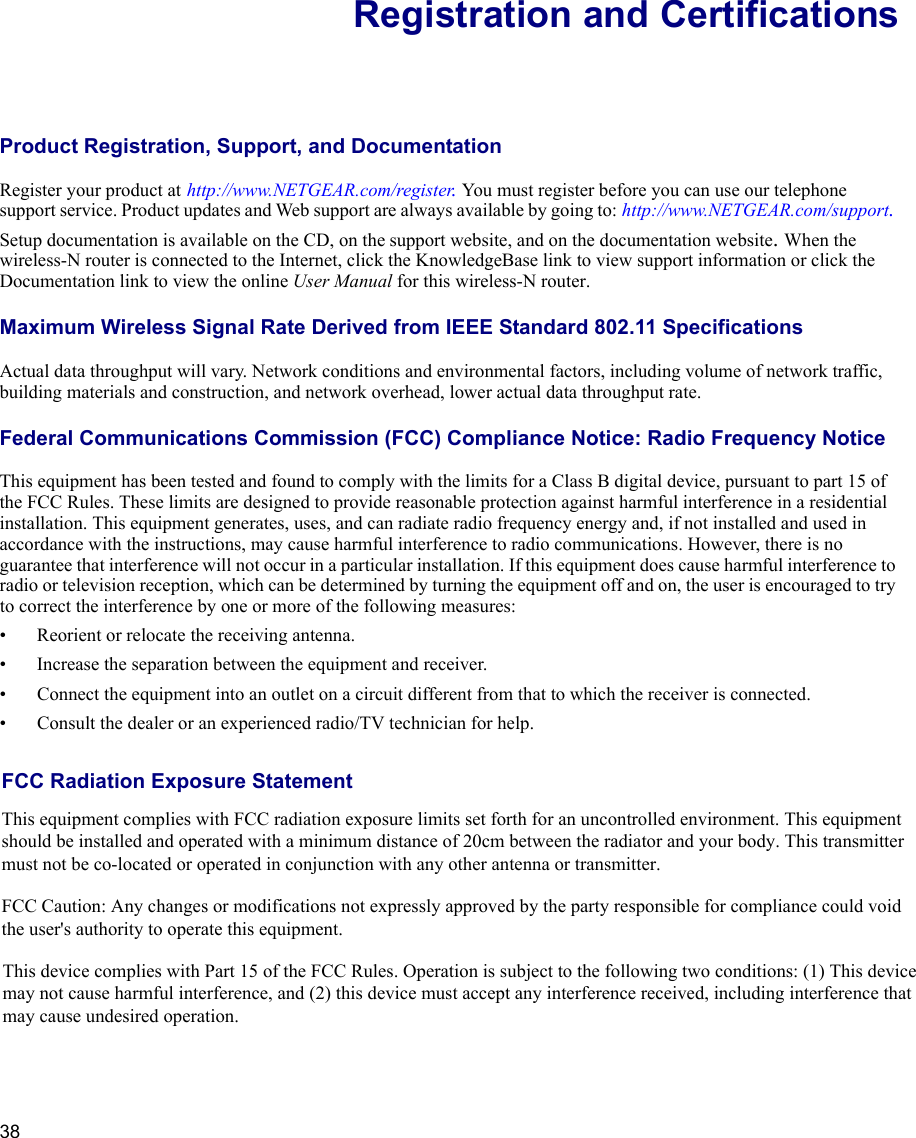 38Registration and CertificationsProduct Registration, Support, and Documentation Register your product at http://www.NETGEAR.com/register. You must register before you can use our telephone support service. Product updates and Web support are always available by going to: http://www.NETGEAR.com/support.Setup documentation is available on the CD, on the support website, and on the documentation website.When the wireless-N router is connected to the Internet, click the KnowledgeBase link to view support information or click the Documentation link to view the online User Manual for this wireless-N router.Maximum Wireless Signal Rate Derived from IEEE Standard 802.11 SpecificationsActual data throughput will vary. Network conditions and environmental factors, including volume of network traffic, building materials and construction, and network overhead, lower actual data throughput rate.Federal Communications Commission (FCC) Compliance Notice: Radio Frequency NoticeThis equipment has been tested and found to comply with the limits for a Class B digital device, pursuant to part 15 of the FCC Rules. These limits are designed to provide reasonable protection against harmful interference in a residential installation. This equipment generates, uses, and can radiate radio frequency energy and, if not installed and used in accordance with the instructions, may cause harmful interference to radio communications. However, there is no guarantee that interference will not occur in a particular installation. If this equipment does cause harmful interference to radio or television reception, which can be determined by turning the equipment off and on, the user is encouraged to try to correct the interference by one or more of the following measures:•Reorient or relocate the receiving antenna.•Increase the separation between the equipment and receiver.•Connect the equipment into an outlet on a circuit different from that to which the receiver is connected.•Consult the dealer or an experienced radio/TV technician for help. FCC Radiation Exposure StatementThis equipment complies with FCC radiation exposure limits set forth for an uncontrolled environment. This equipment should be installed and operated with a minimum distance of 20cm between the radiator and your body. This transmitter must not be co-located or operated in conjunction with any other antenna or transmitter. FCC Caution: Any changes or modifications not expressly approved by the party responsible for compliance could void the user&apos;s authority to operate this equipment.This device complies with Part 15 of the FCC Rules. Operation is subject to the following two conditions: (1) This device may not cause harmful interference, and (2) this device must accept any interference received, including interference that may cause undesired operation. 