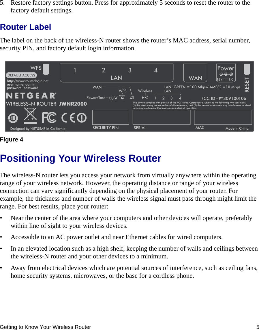 Getting to Know Your Wireless Router 55. Restore factory settings button. Press for approximately 5 seconds to reset the router to the factory default settings.Router LabelThe label on the back of the wireless-N router shows the router’s MAC address, serial number, security PIN, and factory default login information. Positioning Your Wireless RouterThe wireless-N router lets you access your network from virtually anywhere within the operating range of your wireless network. However, the operating distance or range of your wireless connection can vary significantly depending on the physical placement of your router. For example, the thickness and number of walls the wireless signal must pass through might limit the range. For best results, place your router: • Near the center of the area where your computers and other devices will operate, preferably within line of sight to your wireless devices.• Accessible to an AC power outlet and near Ethernet cables for wired computers.• In an elevated location such as a high shelf, keeping the number of walls and ceilings between the wireless-N router and your other devices to a minimum.• Away from electrical devices which are potential sources of interference, such as ceiling fans, home security systems, microwaves, or the base for a cordless phone. Figure 4