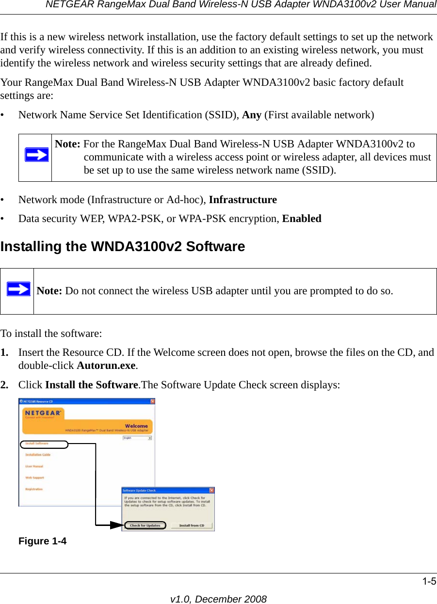 NETGEAR RangeMax Dual Band Wireless-N USB Adapter WNDA3100v2 User Manual1-5v1.0, December 2008If this is a new wireless network installation, use the factory default settings to set up the network and verify wireless connectivity. If this is an addition to an existing wireless network, you must identify the wireless network and wireless security settings that are already defined. Your RangeMax Dual Band Wireless-N USB Adapter WNDA3100v2 basic factory default settings are: • Network Name Service Set Identification (SSID), Any (First available network)• Network mode (Infrastructure or Ad-hoc), Infrastructure• Data security WEP, WPA2-PSK, or WPA-PSK encryption, EnabledInstalling the WNDA3100v2 SoftwareTo install the software:1. Insert the Resource CD. If the Welcome screen does not open, browse the files on the CD, and double-click Autorun.exe.2. Click Install the Software.The Software Update Check screen displays: Note: For the RangeMax Dual Band Wireless-N USB Adapter WNDA3100v2 to communicate with a wireless access point or wireless adapter, all devices must be set up to use the same wireless network name (SSID).Note: Do not connect the wireless USB adapter until you are prompted to do so.Figure 1-4