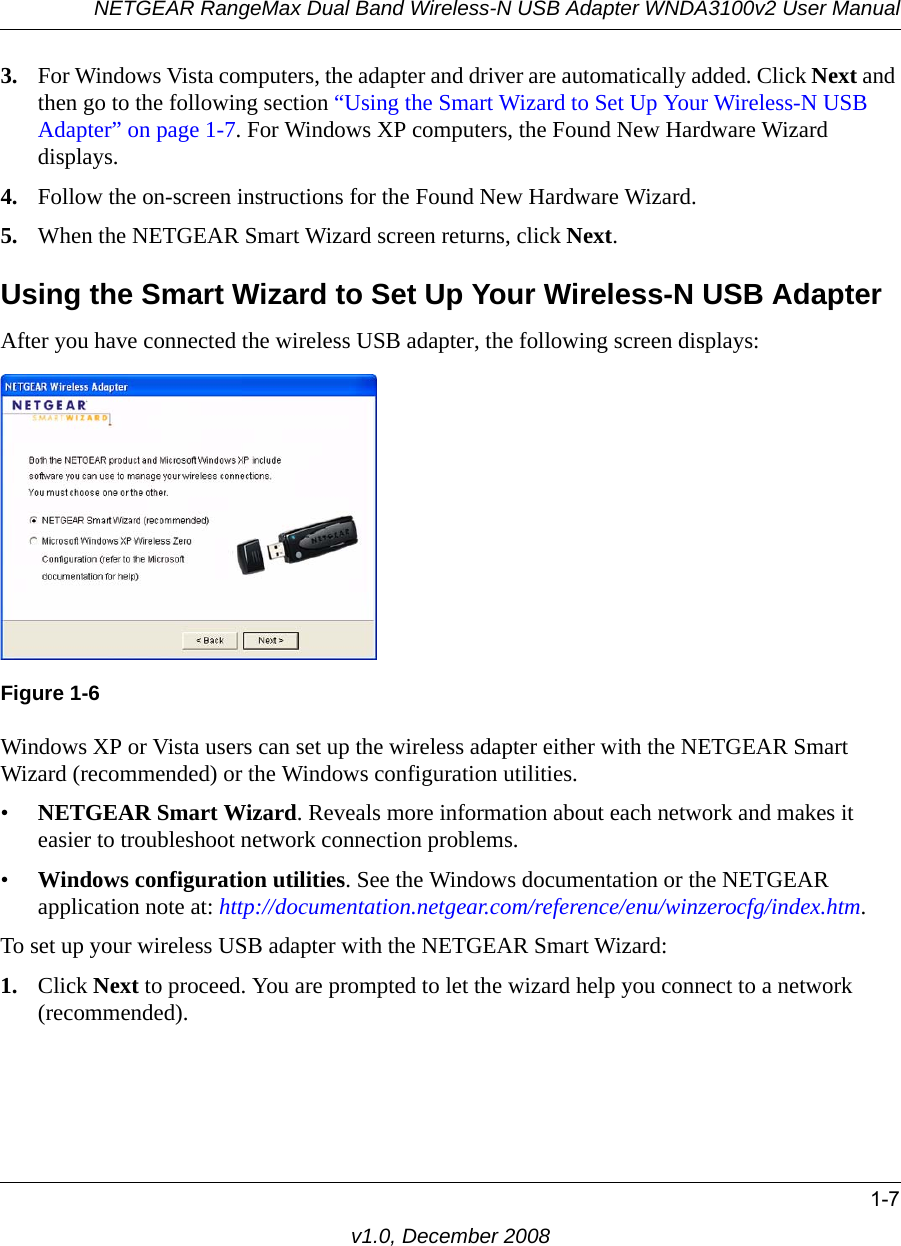 NETGEAR RangeMax Dual Band Wireless-N USB Adapter WNDA3100v2 User Manual1-7v1.0, December 20083. For Windows Vista computers, the adapter and driver are automatically added. Click Next and then go to the following section “Using the Smart Wizard to Set Up Your Wireless-N USB Adapter” on page 1-7. For Windows XP computers, the Found New Hardware Wizard displays.4. Follow the on-screen instructions for the Found New Hardware Wizard.5. When the NETGEAR Smart Wizard screen returns, click Next. Using the Smart Wizard to Set Up Your Wireless-N USB AdapterAfter you have connected the wireless USB adapter, the following screen displays:Windows XP or Vista users can set up the wireless adapter either with the NETGEAR Smart Wizard (recommended) or the Windows configuration utilities. •NETGEAR Smart Wizard. Reveals more information about each network and makes it easier to troubleshoot network connection problems.•Windows configuration utilities. See the Windows documentation or the NETGEAR application note at: http://documentation.netgear.com/reference/enu/winzerocfg/index.htm.To set up your wireless USB adapter with the NETGEAR Smart Wizard:1. Click Next to proceed. You are prompted to let the wizard help you connect to a network (recommended).Figure 1-6