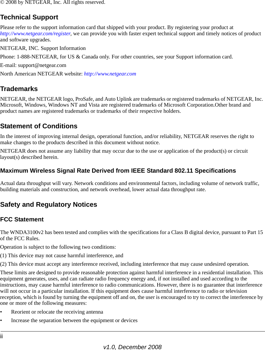 iiv1.0, December 2008© 2008 by NETGEAR, Inc. All rights reserved.Technical SupportPlease refer to the support information card that shipped with your product. By registering your product at http://www.netgear.com/register, we can provide you with faster expert technical support and timely notices of product and software upgrades.NETGEAR, INC. Support InformationPhone: 1-888-NETGEAR, for US &amp; Canada only. For other countries, see your Support information card.E-mail: support@netgear.comNorth American NETGEAR website: http://www.netgear.comTrademarksNETGEAR, the NETGEAR logo, ProSafe, and Auto Uplink are trademarks or registered trademarks of NETGEAR, Inc. Microsoft, Windows, Windows NT and Vista are registered trademarks of Microsoft Corporation.Other brand and product names are registered trademarks or trademarks of their respective holders. Statement of ConditionsIn the interest of improving internal design, operational function, and/or reliability, NETGEAR reserves the right to make changes to the products described in this document without notice.NETGEAR does not assume any liability that may occur due to the use or application of the product(s) or circuit layout(s) described herein.Maximum Wireless Signal Rate Derived from IEEE Standard 802.11 SpecificationsActual data throughput will vary. Network conditions and environmental factors, including volume of network traffic, building materials and construction, and network overhead, lower actual data throughput rate.Safety and Regulatory NoticesFCC Statement The WNDA3100v2 has been tested and complies with the specifications for a Class B digital device, pursuant to Part 15 of the FCC Rules.Operation is subject to the following two conditions: (1) This device may not cause harmful interference, and (2) This device must accept any interference received, including interference that may cause undesired operation. These limits are designed to provide reasonable protection against harmful interference in a residential installation. This equipment generates, uses, and can radiate radio frequency energy and, if not installed and used according to the instructions, may cause harmful interference to radio communications. However, there is no guarantee that interference will not occur in a particular installation. If this equipment does cause harmful interference to radio or television reception, which is found by turning the equipment off and on, the user is encouraged to try to correct the interference by one or more of the following measures:• Reorient or relocate the receiving antenna • Increase the separation between the equipment or devices 