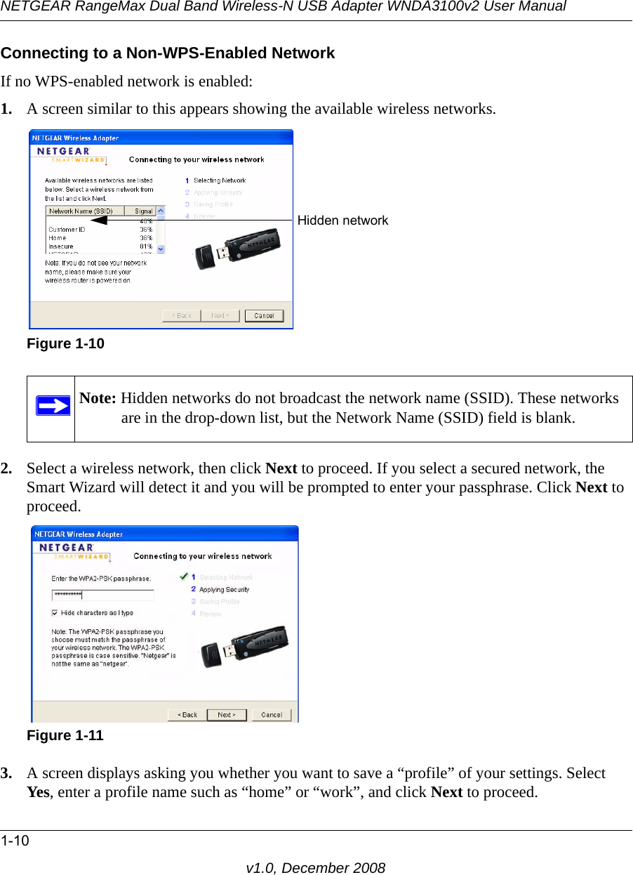 NETGEAR RangeMax Dual Band Wireless-N USB Adapter WNDA3100v2 User Manual1-10v1.0, December 2008Connecting to a Non-WPS-Enabled NetworkIf no WPS-enabled network is enabled:1. A screen similar to this appears showing the available wireless networks. 2. Select a wireless network, then click Next to proceed. If you select a secured network, the Smart Wizard will detect it and you will be prompted to enter your passphrase. Click Next to proceed.3. A screen displays asking you whether you want to save a “profile” of your settings. Select Yes, enter a profile name such as “home” or “work”, and click Next to proceed.Figure 1-10Note: Hidden networks do not broadcast the network name (SSID). These networks are in the drop-down list, but the Network Name (SSID) field is blank.Figure 1-11Hidden network