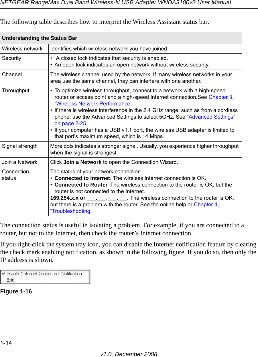 NETGEAR RangeMax Dual Band Wireless-N USB Adapter WNDA3100v2 User Manual1-14v1.0, December 2008The following table describes how to interpret the Wireless Assistant status bar.The connection status is useful in isolating a problem. For example, if you are connected to a router, but not to the Internet, then check the router’s Internet connection.If you right-click the system tray icon, you can disable the Internet notification feature by clearing the check mark enabling notification, as shown in the following figure. If you do so, then only the IP address is shown.Understanding the Status BarWireless network Identifies which wireless network you have joined.Security •  A closed lock indicates that security is enabled. • An open lock indicates an open network without wireless security.Channel The wireless channel used by the network. If many wireless networks in your area use the same channel, they can interfere with one another.Throughput • To optimize wireless throughput, connect to a network with a high-speed router or access point and a high-speed Internet connection.See Chapter 3, “Wireless Network Performance.• If there is wireless interference in the 2.4 GHz range, such as from a cordless phone, use the Advanced Settings to select 5GHz. See “Advanced Settings” on page 2-25.• If your computer has a USB v1.1 port, the wireless USB adapter is limited to that port’s maximum speed, which is 14 Mbps.Signal strength More dots indicates a stronger signal. Usually, you experience higher throughput when the signal is strongest.Join a Network Click Join a Network to open the Connection Wizard.Connection statusThe status of your network connection.•Connected to Internet. The wireless Internet connection is OK.•Connected to Router. The wireless connection to the router is OK, but the router is not connected to the Internet.169.254.x.x or ___.___.___.___. The wireless connection to the router is OK, but there is a problem with the router. See the online help or Chapter 4, “Troubleshooting.Figure 1-16