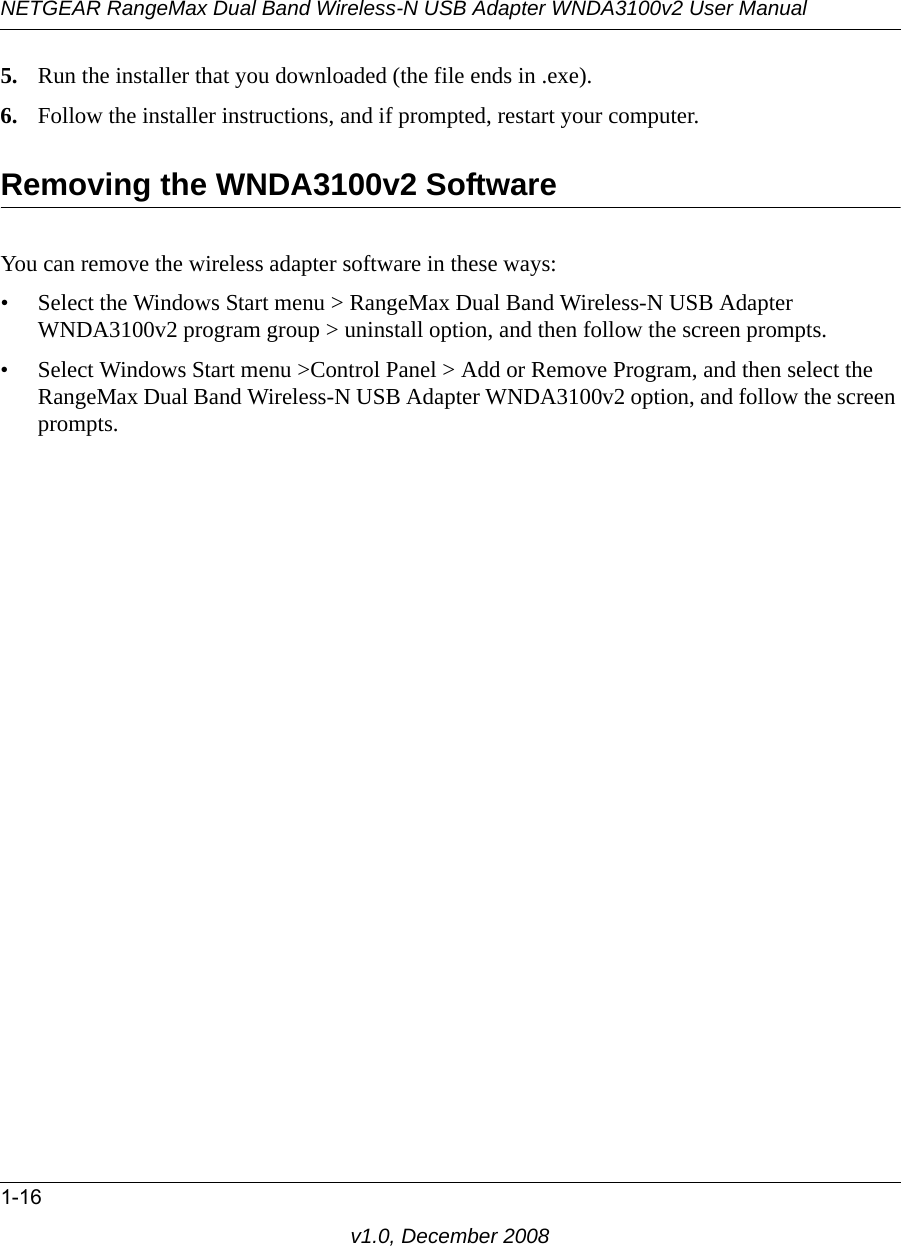 NETGEAR RangeMax Dual Band Wireless-N USB Adapter WNDA3100v2 User Manual1-16v1.0, December 20085. Run the installer that you downloaded (the file ends in .exe).6. Follow the installer instructions, and if prompted, restart your computer.Removing the WNDA3100v2 SoftwareYou can remove the wireless adapter software in these ways:• Select the Windows Start menu &gt; RangeMax Dual Band Wireless-N USB Adapter WNDA3100v2 program group &gt; uninstall option, and then follow the screen prompts.• Select Windows Start menu &gt;Control Panel &gt; Add or Remove Program, and then select the RangeMax Dual Band Wireless-N USB Adapter WNDA3100v2 option, and follow the screen prompts.