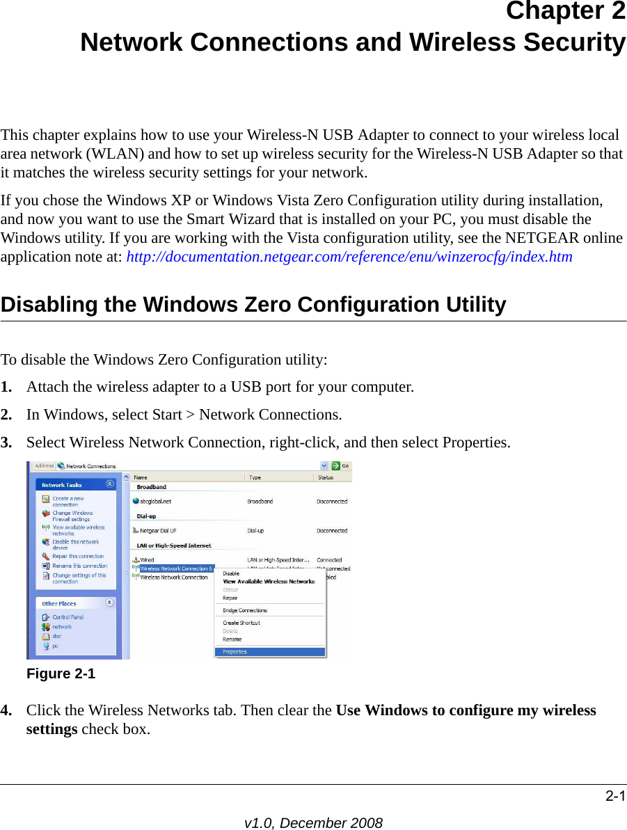 2-1v1.0, December 2008Chapter 2Network Connections and Wireless SecurityThis chapter explains how to use your Wireless-N USB Adapter to connect to your wireless local area network (WLAN) and how to set up wireless security for the Wireless-N USB Adapter so that it matches the wireless security settings for your network. If you chose the Windows XP or Windows Vista Zero Configuration utility during installation, and now you want to use the Smart Wizard that is installed on your PC, you must disable the Windows utility. If you are working with the Vista configuration utility, see the NETGEAR online application note at: http://documentation.netgear.com/reference/enu/winzerocfg/index.htm Disabling the Windows Zero Configuration UtilityTo disable the Windows Zero Configuration utility:1. Attach the wireless adapter to a USB port for your computer.2. In Windows, select Start &gt; Network Connections. 3. Select Wireless Network Connection, right-click, and then select Properties. 4. Click the Wireless Networks tab. Then clear the Use Windows to configure my wireless settings check box.Figure 2-1