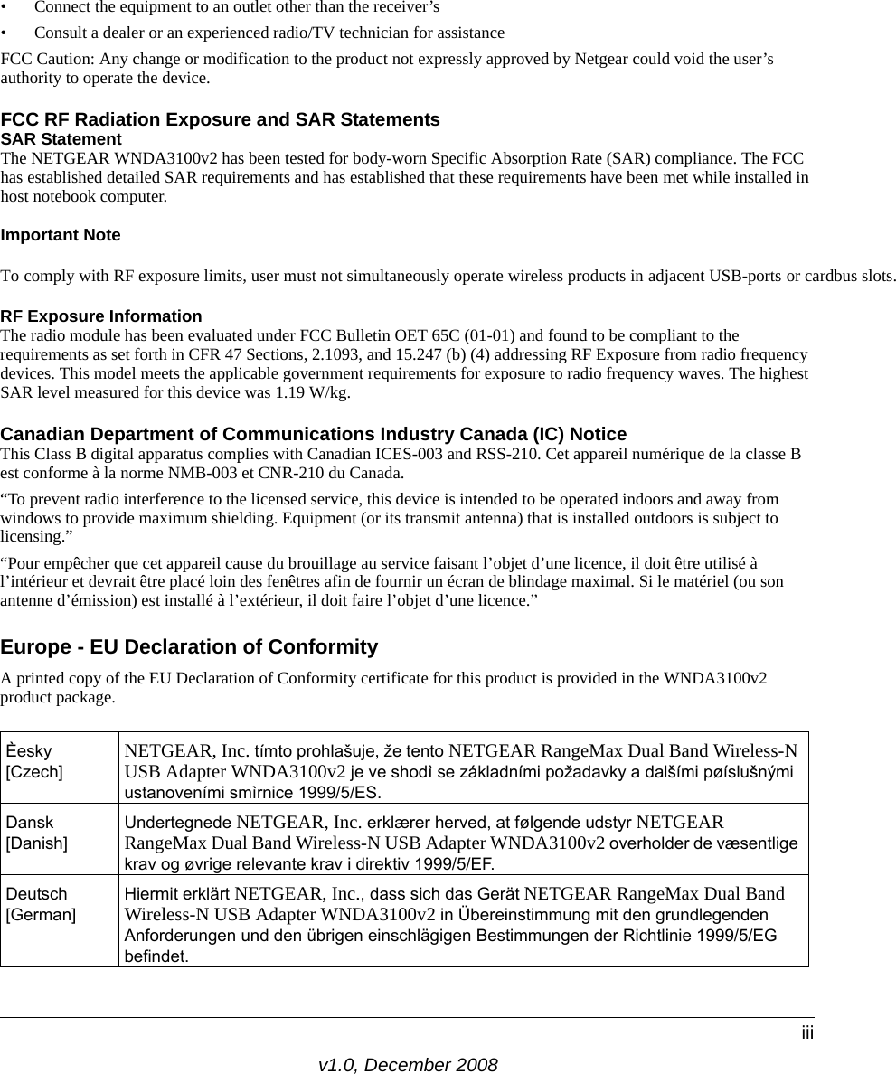 v1.0, December 2008iii• Connect the equipment to an outlet other than the receiver’s • Consult a dealer or an experienced radio/TV technician for assistanceFCC Caution: Any change or modification to the product not expressly approved by Netgear could void the user’s authority to operate the device.FCC RF Radiation Exposure and SAR StatementsSAR Statement The NETGEAR WNDA3100v2 has been tested for body-worn Specific Absorption Rate (SAR) compliance. The FCC has established detailed SAR requirements and has established that these requirements have been met while installed in host notebook computer.Important NoteTo comply with RF exposure limits, user must not simultaneously operate wireless products in adjacent USB-ports or cardbus slots. RF Exposure InformationThe radio module has been evaluated under FCC Bulletin OET 65C (01-01) and found to be compliant to the requirements as set forth in CFR 47 Sections, 2.1093, and 15.247 (b) (4) addressing RF Exposure from radio frequency devices. This model meets the applicable government requirements for exposure to radio frequency waves. The highest SAR level measured for this device was 1.19 W/kg.Canadian Department of Communications Industry Canada (IC) NoticeThis Class B digital apparatus complies with Canadian ICES-003 and RSS-210. Cet appareil numérique de la classe B est conforme à la norme NMB-003 et CNR-210 du Canada. “To prevent radio interference to the licensed service, this device is intended to be operated indoors and away from windows to provide maximum shielding. Equipment (or its transmit antenna) that is installed outdoors is subject to licensing.”“Pour empêcher que cet appareil cause du brouillage au service faisant l’objet d’une licence, il doit être utilisé à l’intérieur et devrait être placé loin des fenêtres afin de fournir un écran de blindage maximal. Si le matériel (ou son antenne d’émission) est installé à l’extérieur, il doit faire l’objet d’une licence.”Europe - EU Declaration of ConformityA printed copy of the EU Declaration of Conformity certificate for this product is provided in the WNDA3100v2 product package. Èesky [Czech] NETGEAR, Inc. tímto prohlašuje, že tento NETGEAR RangeMax Dual Band Wireless-N USB Adapter WNDA3100v2 je ve shodì se základními požadavky a dalšími pøíslušnými ustanoveními smìrnice 1999/5/ES.Dansk [Danish]Undertegnede NETGEAR, Inc. erklærer herved, at følgende udstyr NETGEAR RangeMax Dual Band Wireless-N USB Adapter WNDA3100v2 overholder de væsentlige krav og øvrige relevante krav i direktiv 1999/5/EF.Deutsch [German]Hiermit erklärt NETGEAR, Inc., dass sich das Gerät NETGEAR RangeMax Dual Band Wireless-N USB Adapter WNDA3100v2 in Übereinstimmung mit den grundlegenden Anforderungen und den übrigen einschlägigen Bestimmungen der Richtlinie 1999/5/EG befindet.