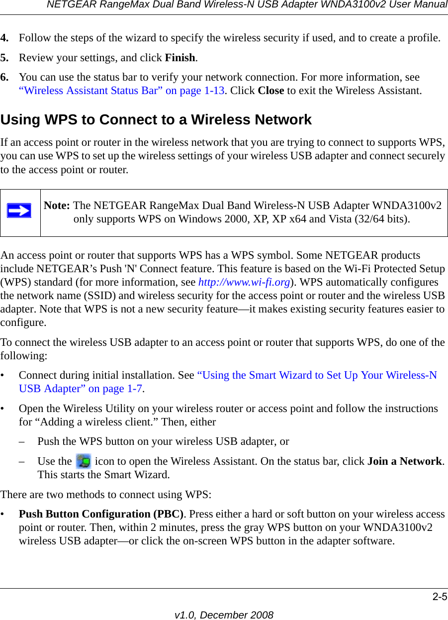 NETGEAR RangeMax Dual Band Wireless-N USB Adapter WNDA3100v2 User Manual2-5v1.0, December 20084. Follow the steps of the wizard to specify the wireless security if used, and to create a profile. 5. Review your settings, and click Finish.6. You can use the status bar to verify your network connection. For more information, see “Wireless Assistant Status Bar” on page 1-13. Click Close to exit the Wireless Assistant.Using WPS to Connect to a Wireless NetworkIf an access point or router in the wireless network that you are trying to connect to supports WPS, you can use WPS to set up the wireless settings of your wireless USB adapter and connect securely to the access point or router. An access point or router that supports WPS has a WPS symbol. Some NETGEAR products include NETGEAR’s Push &apos;N&apos; Connect feature. This feature is based on the Wi-Fi Protected Setup (WPS) standard (for more information, see http://www.wi-fi.org). WPS automatically configures the network name (SSID) and wireless security for the access point or router and the wireless USB adapter. Note that WPS is not a new security feature—it makes existing security features easier to configure.To connect the wireless USB adapter to an access point or router that supports WPS, do one of the following:• Connect during initial installation. See “Using the Smart Wizard to Set Up Your Wireless-N USB Adapter” on page 1-7.• Open the Wireless Utility on your wireless router or access point and follow the instructions for “Adding a wireless client.” Then, either– Push the WPS button on your wireless USB adapter, or– Use the   icon to open the Wireless Assistant. On the status bar, click Join a Network. This starts the Smart Wizard.There are two methods to connect using WPS:•Push Button Configuration (PBC). Press either a hard or soft button on your wireless access point or router. Then, within 2 minutes, press the gray WPS button on your WNDA3100v2 wireless USB adapter—or click the on-screen WPS button in the adapter software.Note: The NETGEAR RangeMax Dual Band Wireless-N USB Adapter WNDA3100v2 only supports WPS on Windows 2000, XP, XP x64 and Vista (32/64 bits).