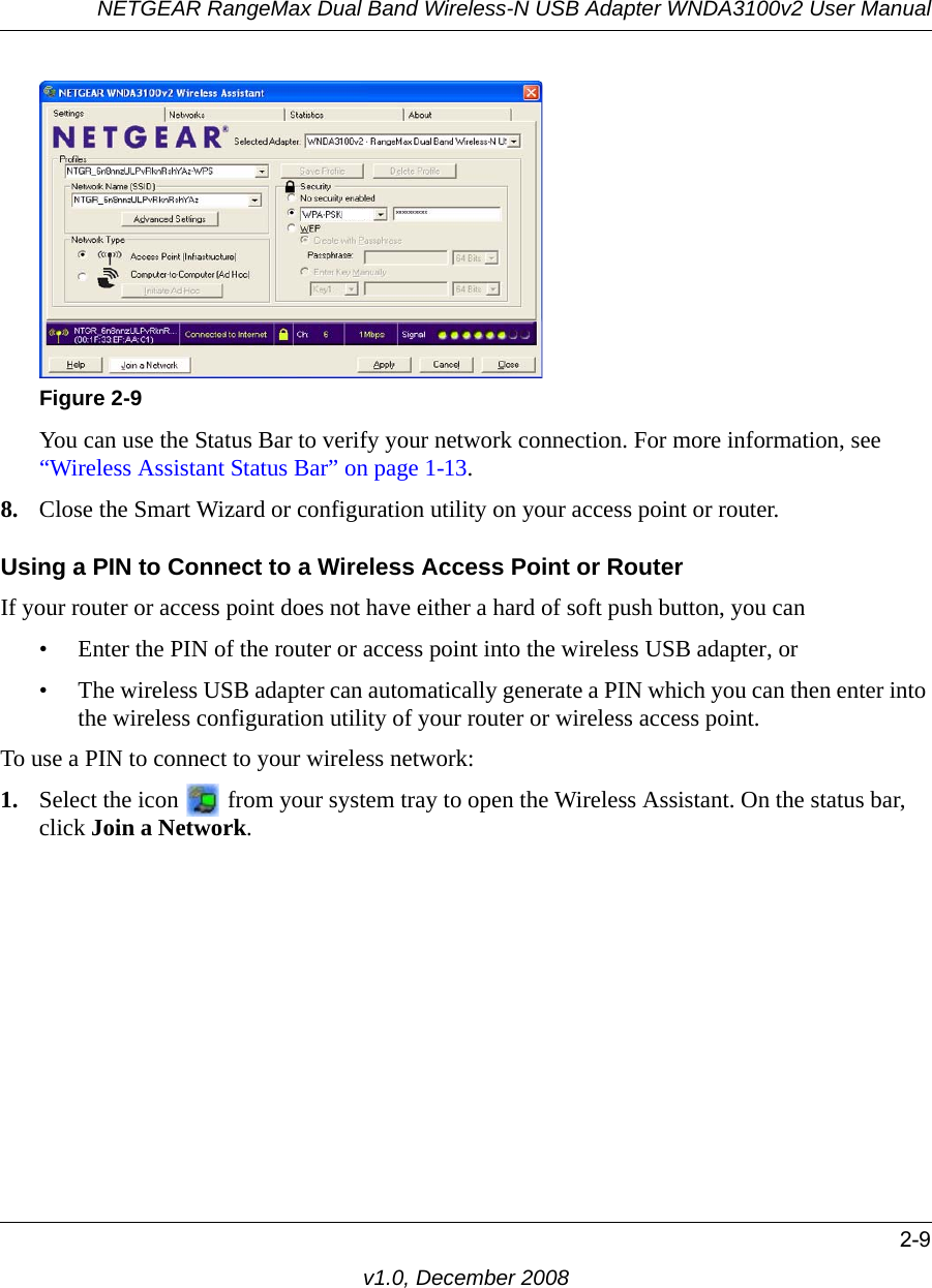 NETGEAR RangeMax Dual Band Wireless-N USB Adapter WNDA3100v2 User Manual2-9v1.0, December 2008You can use the Status Bar to verify your network connection. For more information, see “Wireless Assistant Status Bar” on page 1-13. 8. Close the Smart Wizard or configuration utility on your access point or router.Using a PIN to Connect to a Wireless Access Point or RouterIf your router or access point does not have either a hard of soft push button, you can • Enter the PIN of the router or access point into the wireless USB adapter, or• The wireless USB adapter can automatically generate a PIN which you can then enter into the wireless configuration utility of your router or wireless access point.To use a PIN to connect to your wireless network:1. Select the icon   from your system tray to open the Wireless Assistant. On the status bar, click Join a Network.Figure 2-9