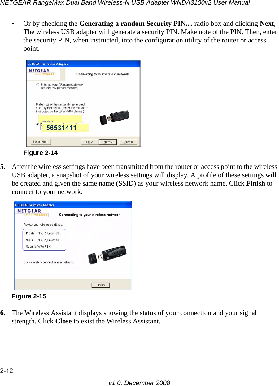 NETGEAR RangeMax Dual Band Wireless-N USB Adapter WNDA3100v2 User Manual2-12v1.0, December 2008• Or by checking the Generating a random Security PIN.... radio box and clicking Next, The wireless USB adapter will generate a security PIN. Make note of the PIN. Then, enter the security PIN, when instructed, into the configuration utility of the router or access point.5. After the wireless settings have been transmitted from the router or access point to the wireless USB adapter, a snapshot of your wireless settings will display. A profile of these settings will be created and given the same name (SSID) as your wireless network name. Click Finish to connect to your network.6. The Wireless Assistant displays showing the status of your connection and your signal strength. Click Close to exist the Wireless Assistant.Figure 2-14Figure 2-15