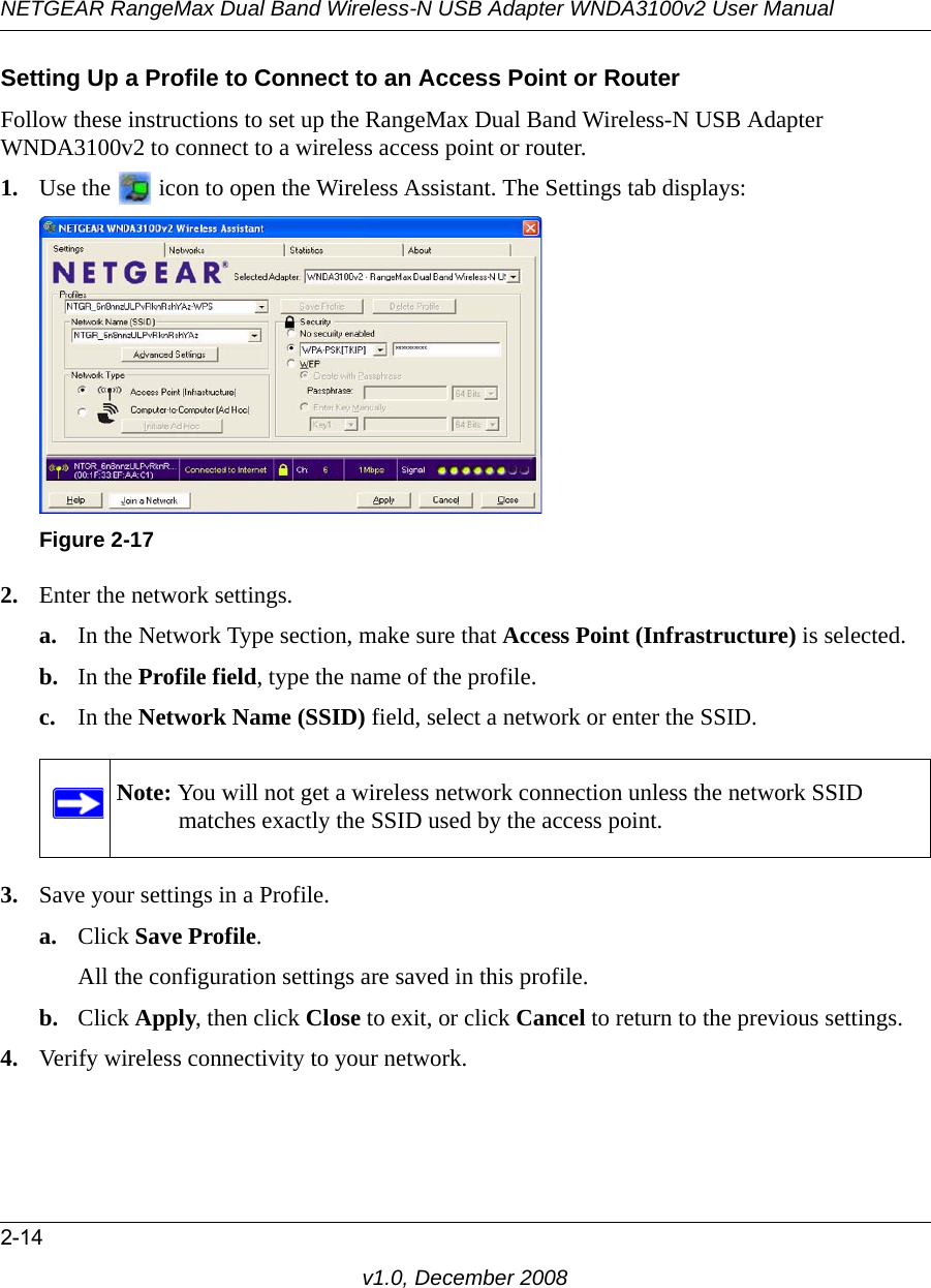 NETGEAR RangeMax Dual Band Wireless-N USB Adapter WNDA3100v2 User Manual2-14v1.0, December 2008Setting Up a Profile to Connect to an Access Point or RouterFollow these instructions to set up the RangeMax Dual Band Wireless-N USB Adapter WNDA3100v2 to connect to a wireless access point or router. 1. Use the   icon to open the Wireless Assistant. The Settings tab displays:2. Enter the network settings. a. In the Network Type section, make sure that Access Point (Infrastructure) is selected.b. In the Profile field, type the name of the profile.c. In the Network Name (SSID) field, select a network or enter the SSID.3. Save your settings in a Profile. a. Click Save Profile.All the configuration settings are saved in this profile.b. Click Apply, then click Close to exit, or click Cancel to return to the previous settings.4. Verify wireless connectivity to your network.Figure 2-17Note: You will not get a wireless network connection unless the network SSID matches exactly the SSID used by the access point.