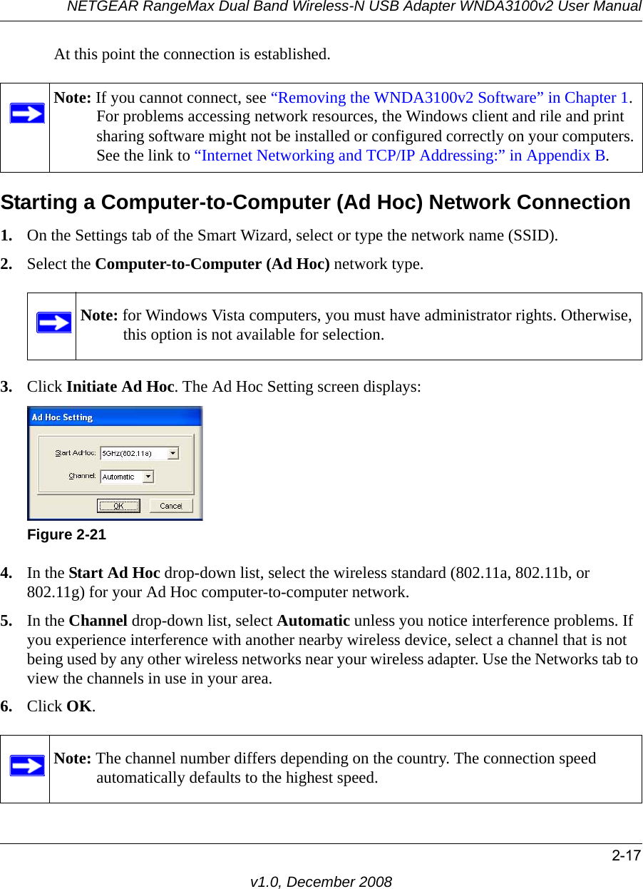 NETGEAR RangeMax Dual Band Wireless-N USB Adapter WNDA3100v2 User Manual2-17v1.0, December 2008At this point the connection is established. Starting a Computer-to-Computer (Ad Hoc) Network Connection1. On the Settings tab of the Smart Wizard, select or type the network name (SSID).2. Select the Computer-to-Computer (Ad Hoc) network type.3. Click Initiate Ad Hoc. The Ad Hoc Setting screen displays:4. In the Start Ad Hoc drop-down list, select the wireless standard (802.11a, 802.11b, or 802.11g) for your Ad Hoc computer-to-computer network.5. In the Channel drop-down list, select Automatic unless you notice interference problems. If you experience interference with another nearby wireless device, select a channel that is not being used by any other wireless networks near your wireless adapter. Use the Networks tab to view the channels in use in your area.6. Click OK.Note: If you cannot connect, see “Removing the WNDA3100v2 Software” in Chapter 1. For problems accessing network resources, the Windows client and rile and print sharing software might not be installed or configured correctly on your computers. See the link to “Internet Networking and TCP/IP Addressing:” in Appendix B.Note: for Windows Vista computers, you must have administrator rights. Otherwise, this option is not available for selection.Figure 2-21Note: The channel number differs depending on the country. The connection speed automatically defaults to the highest speed.