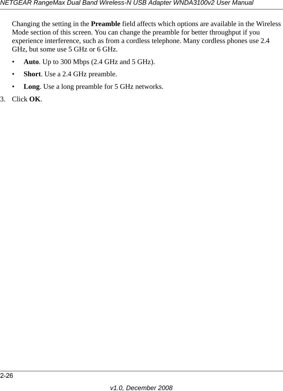 NETGEAR RangeMax Dual Band Wireless-N USB Adapter WNDA3100v2 User Manual2-26v1.0, December 2008Changing the setting in the Preamble field affects which options are available in the Wireless Mode section of this screen. You can change the preamble for better throughput if you experience interference, such as from a cordless telephone. Many cordless phones use 2.4 GHz, but some use 5 GHz or 6 GHz.•Auto. Up to 300 Mbps (2.4 GHz and 5 GHz).•Short. Use a 2.4 GHz preamble.•Long. Use a long preamble for 5 GHz networks.3. Click OK. 