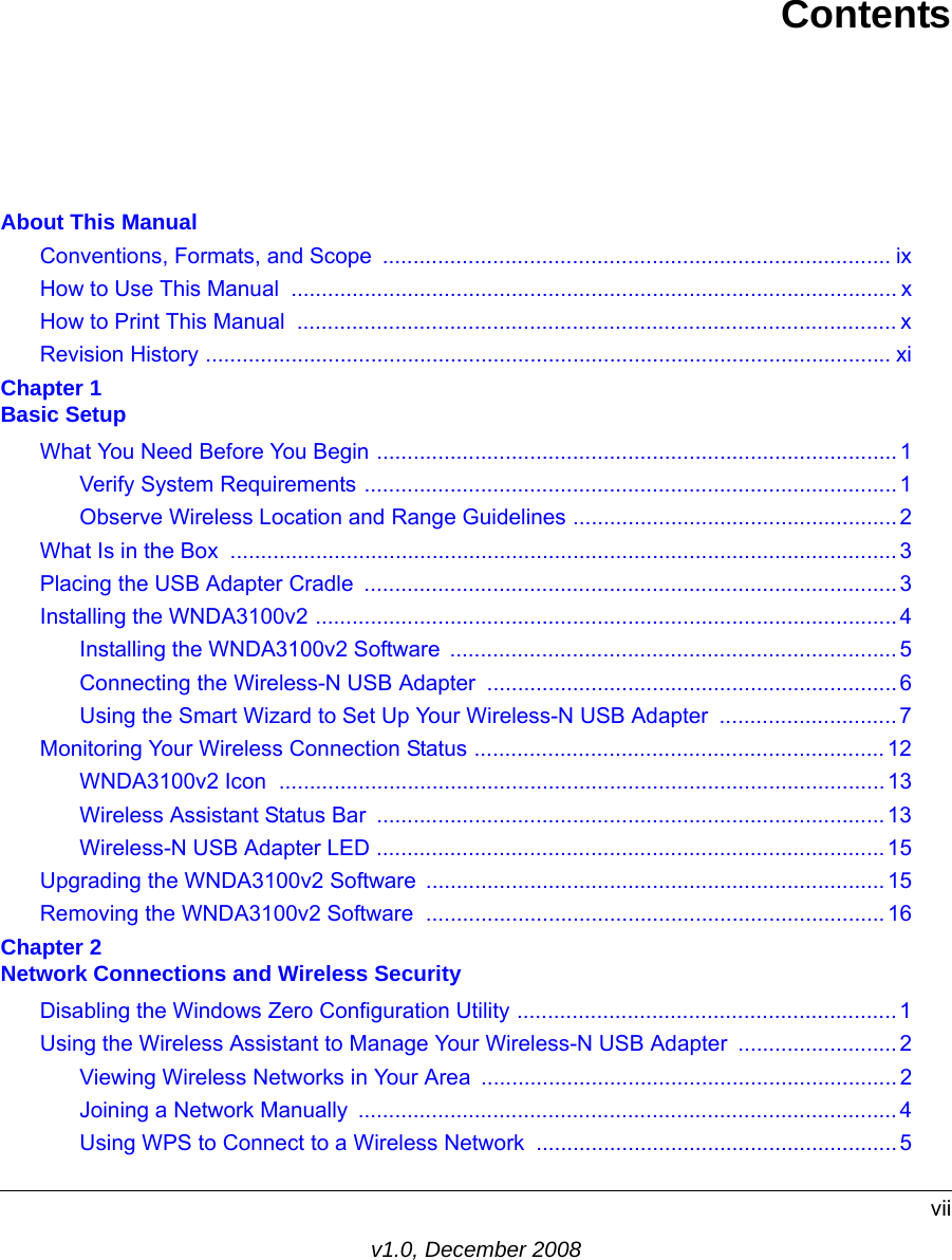 viiv1.0, December 2008ContentsAbout This ManualConventions, Formats, and Scope  ................................................................................... ixHow to Use This Manual  ................................................................................................... xHow to Print This Manual  .................................................................................................. xRevision History ................................................................................................................ xiChapter 1 Basic SetupWhat You Need Before You Begin ..................................................................................... 1Verify System Requirements ....................................................................................... 1Observe Wireless Location and Range Guidelines ..................................................... 2What Is in the Box  .............................................................................................................3Placing the USB Adapter Cradle  ....................................................................................... 3Installing the WNDA3100v2 ...............................................................................................4Installing the WNDA3100v2 Software  .........................................................................5Connecting the Wireless-N USB Adapter  ...................................................................6Using the Smart Wizard to Set Up Your Wireless-N USB Adapter  .............................7Monitoring Your Wireless Connection Status ...................................................................12WNDA3100v2 Icon  ...................................................................................................13Wireless Assistant Status Bar  ...................................................................................13Wireless-N USB Adapter LED ...................................................................................15Upgrading the WNDA3100v2 Software ...........................................................................15Removing the WNDA3100v2 Software  ...........................................................................16Chapter 2 Network Connections and Wireless SecurityDisabling the Windows Zero Configuration Utility ..............................................................1Using the Wireless Assistant to Manage Your Wireless-N USB Adapter  ..........................2Viewing Wireless Networks in Your Area  ....................................................................2Joining a Network Manually  ........................................................................................4Using WPS to Connect to a Wireless Network ...........................................................5