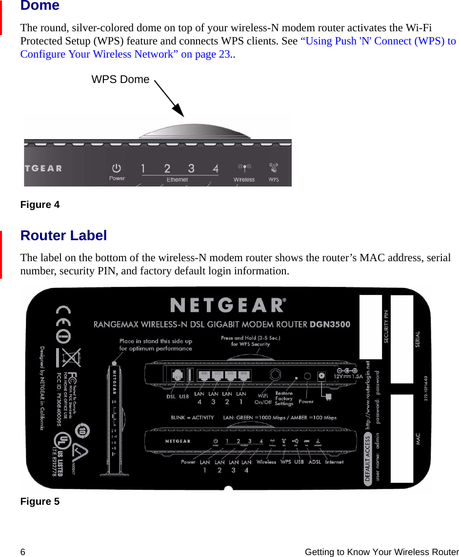 6 Getting to Know Your Wireless RouterDomeThe round, silver-colored dome on top of your wireless-N modem router activates the Wi-Fi Protected Setup (WPS) feature and connects WPS clients. See “Using Push &apos;N&apos; Connect (WPS) to Configure Your Wireless Network” on page 23..Router LabelThe label on the bottom of the wireless-N modem router shows the router’s MAC address, serial number, security PIN, and factory default login information. Figure 4Figure 5WPS Dome