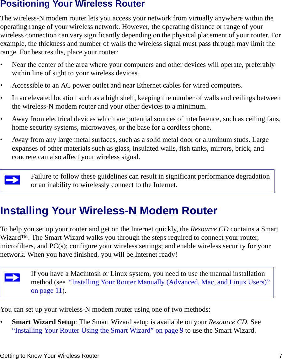 Getting to Know Your Wireless Router 7Positioning Your Wireless RouterThe wireless-N modem router lets you access your network from virtually anywhere within the operating range of your wireless network. However, the operating distance or range of your wireless connection can vary significantly depending on the physical placement of your router. For example, the thickness and number of walls the wireless signal must pass through may limit the range. For best results, place your router: • Near the center of the area where your computers and other devices will operate, preferably within line of sight to your wireless devices.• Accessible to an AC power outlet and near Ethernet cables for wired computers.• In an elevated location such as a high shelf, keeping the number of walls and ceilings between the wireless-N modem router and your other devices to a minimum.• Away from electrical devices which are potential sources of interference, such as ceiling fans, home security systems, microwaves, or the base for a cordless phone. • Away from any large metal surfaces, such as a solid metal door or aluminum studs. Large expanses of other materials such as glass, insulated walls, fish tanks, mirrors, brick, and concrete can also affect your wireless signal.Installing Your Wireless-N Modem RouterTo help you set up your router and get on the Internet quickly, the Resource CD contains a Smart Wizard™. The Smart Wizard walks you through the steps required to connect your router, microfilters, and PC(s); configure your wireless settings; and enable wireless security for your network. When you have finished, you will be Internet ready!You can set up your wireless-N modem router using one of two methods:•Smart Wizard Setup: The Smart Wizard setup is available on your Resource CD. See  “Installing Your Router Using the Smart Wizard” on page 9 to use the Smart Wizard. Failure to follow these guidelines can result in significant performance degradation or an inability to wirelessly connect to the Internet. If you have a Macintosh or Linux system, you need to use the manual installation method (see  “Installing Your Router Manually (Advanced, Mac, and Linux Users)” on page 11).