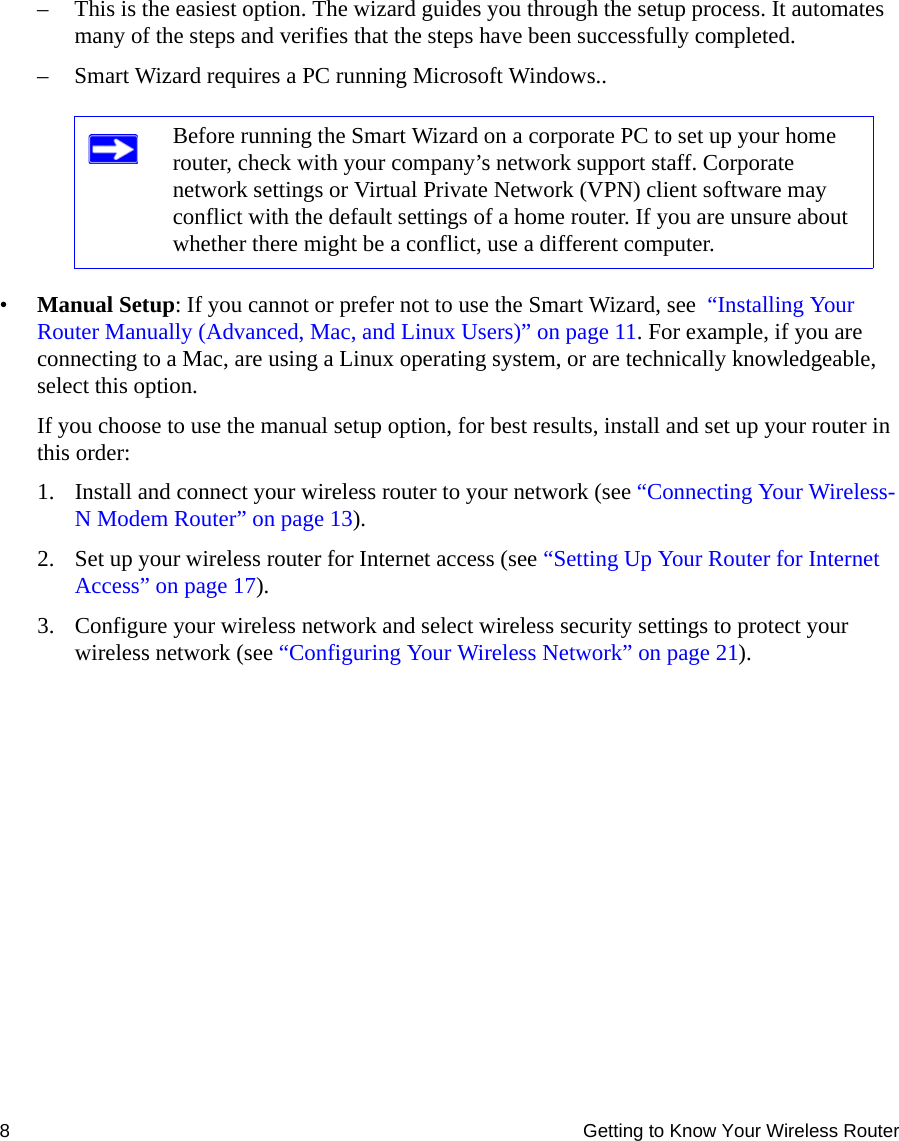 8 Getting to Know Your Wireless Router– This is the easiest option. The wizard guides you through the setup process. It automates many of the steps and verifies that the steps have been successfully completed.– Smart Wizard requires a PC running Microsoft Windows..•Manual Setup: If you cannot or prefer not to use the Smart Wizard, see  “Installing Your Router Manually (Advanced, Mac, and Linux Users)” on page 11. For example, if you are connecting to a Mac, are using a Linux operating system, or are technically knowledgeable, select this option. If you choose to use the manual setup option, for best results, install and set up your router in this order:1. Install and connect your wireless router to your network (see “Connecting Your Wireless-N Modem Router” on page 13).2. Set up your wireless router for Internet access (see “Setting Up Your Router for Internet Access” on page 17). 3. Configure your wireless network and select wireless security settings to protect your wireless network (see “Configuring Your Wireless Network” on page 21).Before running the Smart Wizard on a corporate PC to set up your home router, check with your company’s network support staff. Corporate network settings or Virtual Private Network (VPN) client software may conflict with the default settings of a home router. If you are unsure about whether there might be a conflict, use a different computer.