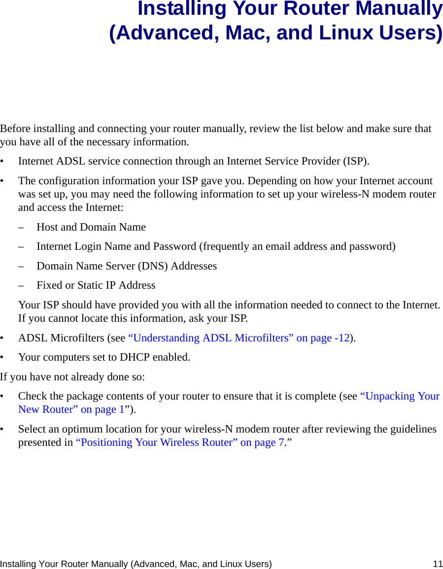 Installing Your Router Manually (Advanced, Mac, and Linux Users) 11Installing Your Router Manually(Advanced, Mac, and Linux Users)Before installing and connecting your router manually, review the list below and make sure that you have all of the necessary information.• Internet ADSL service connection through an Internet Service Provider (ISP).• The configuration information your ISP gave you. Depending on how your Internet account was set up, you may need the following information to set up your wireless-N modem router and access the Internet: – Host and Domain Name– Internet Login Name and Password (frequently an email address and password)– Domain Name Server (DNS) Addresses– Fixed or Static IP AddressYour ISP should have provided you with all the information needed to connect to the Internet. If you cannot locate this information, ask your ISP. • ADSL Microfilters (see “Understanding ADSL Microfilters” on page -12).• Your computers set to DHCP enabled.If you have not already done so:• Check the package contents of your router to ensure that it is complete (see “Unpacking Your New Router” on page 1”).• Select an optimum location for your wireless-N modem router after reviewing the guidelines presented in “Positioning Your Wireless Router” on page 7.”