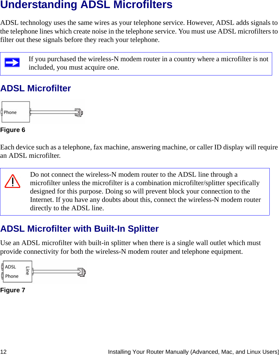 12 Installing Your Router Manually (Advanced, Mac, and Linux Users)Understanding ADSL MicrofiltersADSL technology uses the same wires as your telephone service. However, ADSL adds signals to the telephone lines which create noise in the telephone service. You must use ADSL microfilters to filter out these signals before they reach your telephone.ADSL MicrofilterEach device such as a telephone, fax machine, answering machine, or caller ID display will require an ADSL microfilter.ADSL Microfilter with Built-In SplitterUse an ADSL microfilter with built-in splitter when there is a single wall outlet which must provide connectivity for both the wireless-N modem router and telephone equipment.If you purchased the wireless-N modem router in a country where a microfilter is not included, you must acquire one.Figure 6Do not connect the wireless-N modem router to the ADSL line through a microfilter unless the microfilter is a combination microfilter/splitter specifically designed for this purpose. Doing so will prevent block your connection to the Internet. If you have any doubts about this, connect the wireless-N modem router directly to the ADSL line.Figure 7